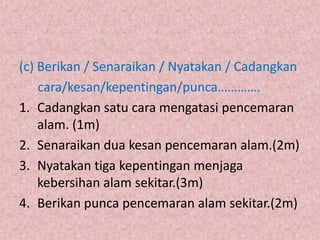 (c) Berikan / Senaraikan / Nyatakan / Cadangkan
    cara/kesan/kepentingan/punca………….
1. Cadangkan satu cara mengatasi pencemaran
    alam. (1m)
2. Senaraikan dua kesan pencemaran alam.(2m)
3. Nyatakan tiga kepentingan menjaga
    kebersihan alam sekitar.(3m)
4. Berikan punca pencemaran alam sekitar.(2m)
 