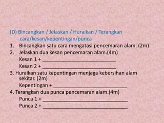 (D) Bincangkan / Jelaskan / Huraikan / Terangkan
     cara/kesan/kepentingan/punca
1. Bincangkan satu cara mengatasi pencemaran alam. (2m)
2. Jelaskan dua kesan pencemaran alam.(4m)
     Kesan 1 + __________________________
     Kesan 2 + __________________________
3. Huraikan satu kepentingan menjaga kebersihan alam
     sekitar. (2m)
     Kepentingan + __________________________
4. Terangkan dua punca pencemaran alam.(4m)
     Punca 1 + ______________________________
     Punca 2 + ______________________________
 