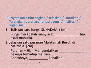 (E) Nyatakan / Bincangkan / Jelaskan / Huraikan /
   Terangkan peranan/ fungsi agensi / institusi /
   organisasi……
1. Tuliskan satu fungsi SUHAKAM. (1m)
    Fungsinya adalah menyiasat _____________ hak
    asasi manusia.
2. Jelaskan satu peranan Mahkamah Buruh di
    Malaysia. (2m)
    Peranan + HL = Mengendalikan ______________
    pekerja terhadap majikan.
    Contohnya, __________ kenaikan
    _______________.
 