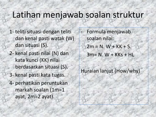 Latihan menjawab soalan struktur
1- teliti situasi dengan teliti   - Formula menjawab
   dan kenal pasti watak (W)        soalan nilai:
   dan situasi (S).                 2m = N. W + KK + S.
2- kenal pasti nilai (N) dan        3m= N. W + KKs + HL
   kata kunci (KK) nilai
   berdasarkan situasi (S).
                                  Huraian lanjut (How/why)
3- kenal pasti kata tugas.
4- perhatikan peruntukan
   markah soalan (1m=1
   ayat, 2m=2 ayat).
 