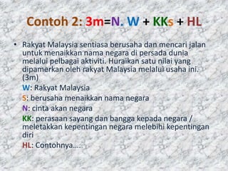 Contoh 2: 3m=N. W + KKs + HL
• Rakyat Malaysia sentiasa berusaha dan mencari jalan
  untuk menaikkan nama negara di persada dunia
  melalui pelbagai aktiviti. Huraikan satu nilai yang
  dipamerkan oleh rakyat Malaysia melalui usaha ini.
  (3m)
  W: Rakyat Malaysia
  S: berusaha menaikkan nama negara
  N: cinta akan negara
  KK: perasaan sayang dan bangga kepada negara /
  meletakkan kepentingan negara melebihi kepentingan
  diri
  HL: Contohnya….
 