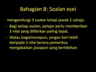 Bahagian B: Soalan esei
-mengandungi 3 soalan tetapi jawab 2 sahaja.
- Bagi setiap soalan, pelajar perlu memberikan
  3 nilai yang difikirkan paling tepat.
- Walau bagaimanapun, jangan beri lebih
  daripada 3 nilai kerana pemeriksa
  mengabaikan jawapan yang berlebihan
 