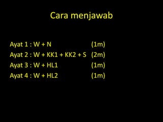 Cara menjawab
Formula:-
Ayat 1 : W + N               (1m)
Ayat 2 : W + KK1 + KK2 + S   (2m)
Ayat 3 : W + HL1             (1m)
Ayat 4 : W + HL2             (1m)
 