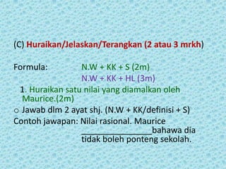 (C) Huraikan/Jelaskan/Terangkan (2 atau 3 mrkh)

Formula:         N.W + KK + S (2m)
                 N.W + KK + HL (3m)
 1. Huraikan satu nilai yang diamalkan oleh
  Maurice.(2m)
o Jawab dlm 2 ayat shj. (N.W + KK/definisi + S)
Contoh jawapan: Nilai rasional. Maurice
                 _______________bahawa dia
                 tidak boleh ponteng sekolah.
 