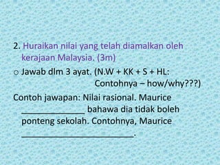 2. Huraikan nilai yang telah diamalkan oleh
  kerajaan Malaysia. (3m)
o Jawab dlm 3 ayat. (N.W + KK + S + HL:
                     Contohnya – how/why???)
Contoh jawapan: Nilai rasional. Maurice
  _____________ bahawa dia tidak boleh
  ponteng sekolah. Contohnya, Maurice
  _______________________.
 