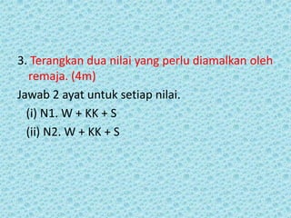 3. Terangkan dua nilai yang perlu diamalkan oleh
   remaja. (4m)
Jawab 2 ayat untuk setiap nilai.
  (i) N1. W + KK + S
  (ii) N2. W + KK + S
 