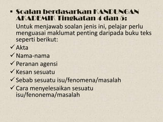  Soalan berdasarkan KANDUNGAN
  AKADEMIK Tingkatan 4 dan 5:
  Untuk menjawab soalan jenis ini, pelajar perlu
  menguasai maklumat penting daripada buku teks
  seperti berikut:
 Akta
 Nama-nama
 Peranan agensi
 Kesan sesuatu
 Sebab sesuatu isu/fenomena/masalah
 Cara menyelesaikan sesuatu
  isu/fenonema/masalah
 