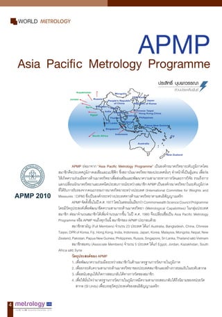 4
Vol.12 No.59 November-December 2010
APMPAsia Pacific Metrology Programme
WORLD METROLOGY
ประสิทธิ์ บุบผาวรรณา
ส่วนประชาสัมพันธ์
APMP ย่อมาจาก “Asia Pacific Metrology Programme” เป็นองค์กรมาตรวิทยาระดับภูมิภาคโดย
สมาชิกคือประเทศภูมิภาคเอเชียและแปซิฟิก ซึ่งสถาบันมาตรวิทยาของประเทศนั่นๆ ท�ำหน้าที่เป็นผู้แทน เพื่อก่อ
ให้เกิดความร่วมมือทางด้านมาตรวิทยาเพื่อส่งเสริมและพัฒนาความสามารถทางการวัดและการวิจัย รวมถึงการ
แลกเปลี่ยนนักมาตรวิทยาและเทคนิคประสบการณ์ระหว่างสมาชิกAPMPเป็นองค์กรมาตรวิทยาในระดับภูมิภาค
ที่ได้รับการรับรองจากคณะกรรมการมาตรวิทยาระหว่างประเทศ (International Committee for Weights and
Measures : CIPM) ซึ่งเป็นองค์กรระหว่างประเทศทางด้านมาตรวิทยาตามสนธิสัญญาเมตริก
APMPจัดตั้งขึ้นในปีค.ศ.1977โดยในตอนนั้นเรียกว่าCommonwealthScienceCouncilProgramme
โดยมีวัตถุประสงค์เพื่อพัฒนาขีดความสามารถด้านมาตรวิทยา (Metrological Capabilities) ในกลุ่มประเทศ
สมาชิก ต่อมาจ�ำนวนสมาชิกได้เพิ่มจ�ำนวนมากขึ้น ในปี ค.ศ. 1980 จึงเปลี่ยนชื่อเป็น Asia Pacific Metrology
Programme หรือ APMP จนถึงทุกวันนี้ สมาชิกของ APMP ประกอบด้วย
สมาชิกสามัญ (Full Members) จ�ำนวน 23 ประเทศ ได้แก่ Australia, Bangladesh, China, Chinese
Taipei,DPRofKorea,Fiji,HongKong,India,Indonesia,Japan,Korea,Malaysia,Mongolia,Nepal,New
Zealand,Pakistan,PapuaNewGuinea,Philippines,Russia,Singapore,SriLanka,ThailandและVietnam
สมาชิกสมทบ (Associate Members) จ�ำนวน 5 ประเทศ ได้แก่ Egypt, Jordan, Kazakhstan, South
Africa และ Syria
วัตถุประสงค์ของ APMP
1. เพื่อพัฒนาความร่วมมือระหว่างสมาชิกในด้านมาตรฐานการวัดภายในภูมิภาค
2.	เพื่อยกระดับความสามารถด้านมาตรวิทยาของประเทศสมาชิกและสร้างการยอมรับในระดับสากล	
3. เพื่อสนับสนุนให้เกิดการสอบกลับได้ทางการวัดของสมาชิก
4. เพื่อให้มั่นใจว่ามาตรฐานการวัดภายในภูมิภาคมีความสามารถสอบกลับได้ถึงนิยามของหน่วยวัด		
	 สากล (SI Units) เพื่อบรรลุวัตถุประสงค์ของสนธิสัญญาเมตริก
APMP 2010
 