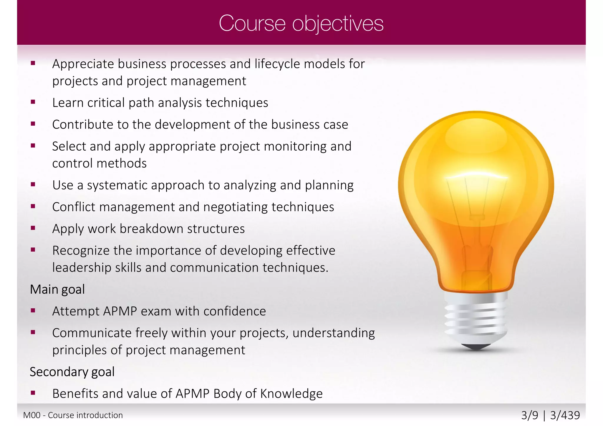  Appreciate business processes and lifecycle models for
projects and project management
 Learn critical path analysis techniques
 Contribute to the development of the business case
 Select and apply appropriate project monitoring and
control methods
 Use a systematic approach to analyzing and planning
 Conflict management and negotiating techniques
 Apply work breakdown structures
 Recognize the importance of developing effective
leadership skills and communication techniques.
Main goal
 Attempt APMP exam with confidence
 Communicate freely within your projects, understanding
principles of project management
Secondary goal
 Benefits and value of APMP Body of Knowledge
M00 - Course introduction 3/9 | 3/440
 