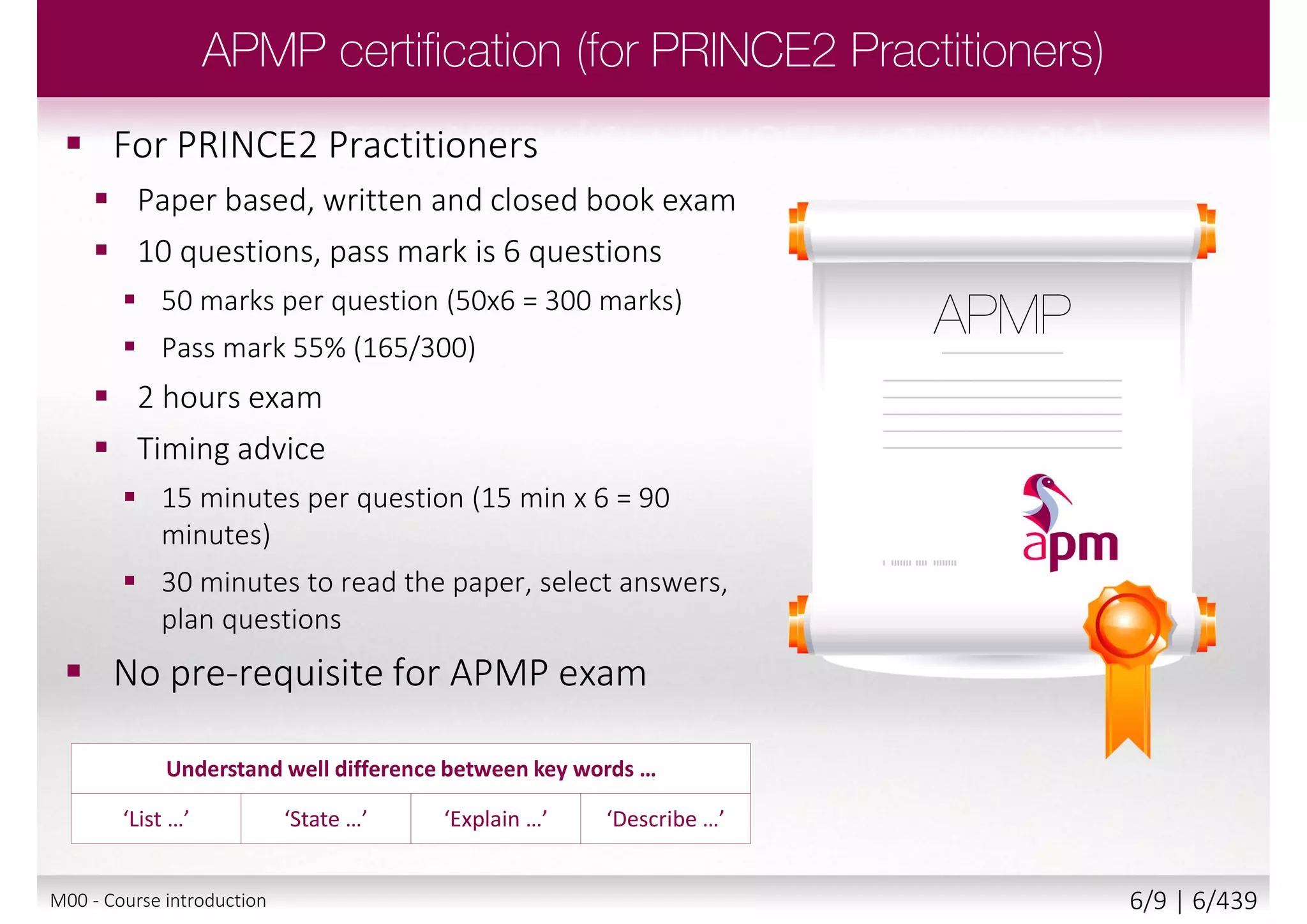  For PRINCE2 Practitioners
 Paper based, written and closed book exam
 10 questions, pass mark is 6 questions
 50 marks per question (50x6 = 300 marks)
 Pass mark 55% (165/300)
 2 hours exam
 Timing advice
 15 minutes per question (15 min x 6 = 90
minutes)
 30 minutes to read the paper, select answers,
plan questions
 No pre-requisite for APMP exam
Understand well difference between key words …
‘List …’ ‘State …’ ‘Explain …’ ‘Describe …’
M00 - Course introduction 6/9 | 6/440
 