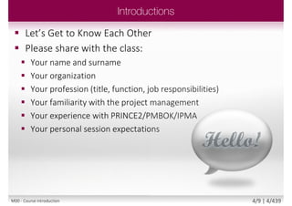  Please share with the class:
 Your name and surname
 Your organization
 Your profession (title, function,
job responsibilities)
 Your familiarity with the project
management
 Your experience with
PRINCE2/PMBOK/IPMA
 Your personal session
expectations
M00 - Course introduction 4/9 | 4/440
 