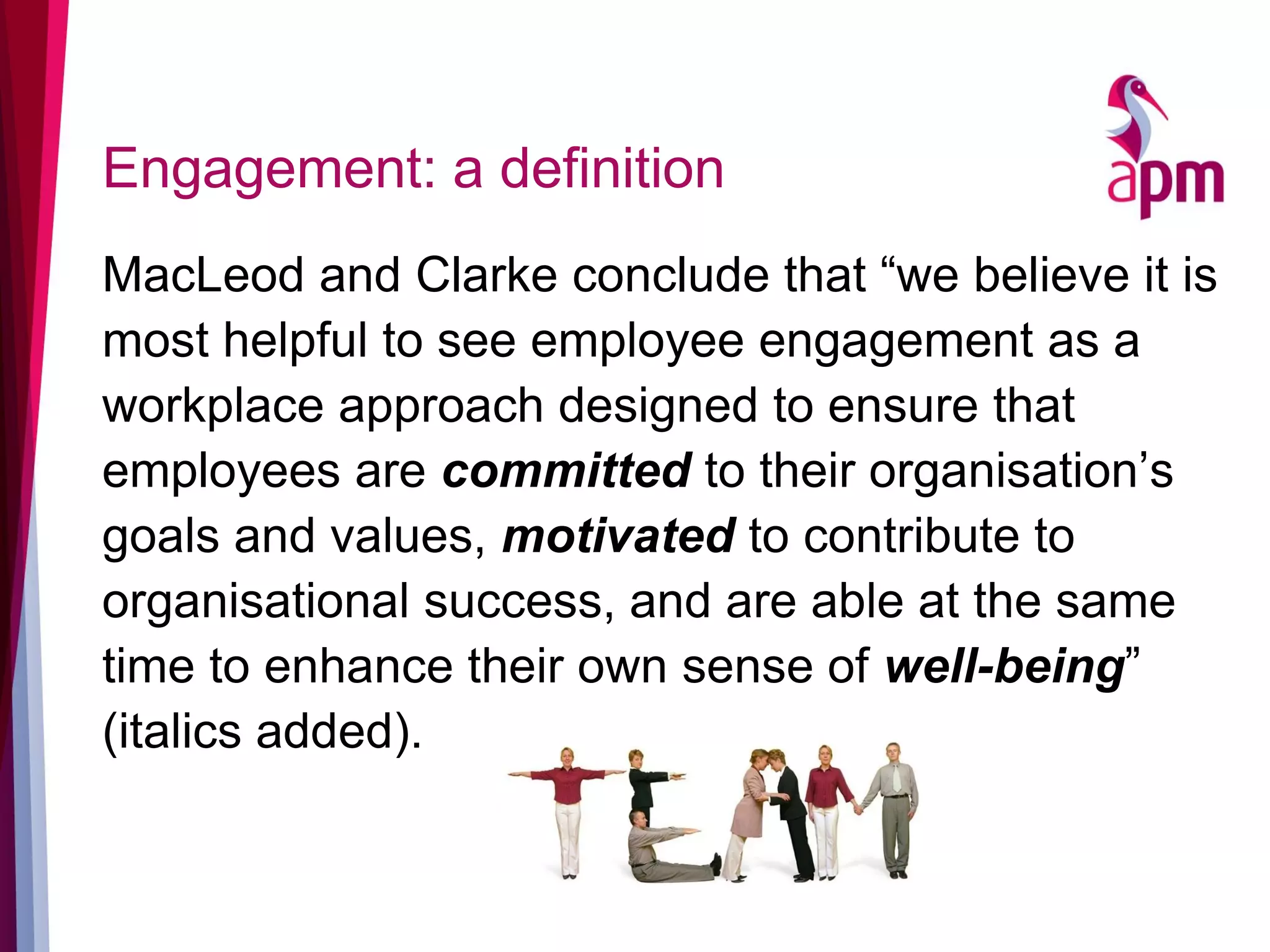 Engagement: a definition
MacLeod and Clarke conclude that “we believe it is
most helpful to see employee engagement as a
workplace approach designed to ensure that
employees are committed to their organisation’s
goals and values, motivated to contribute to
organisational success, and are able at the same
time to enhance their own sense of well-being”
(italics added).
 