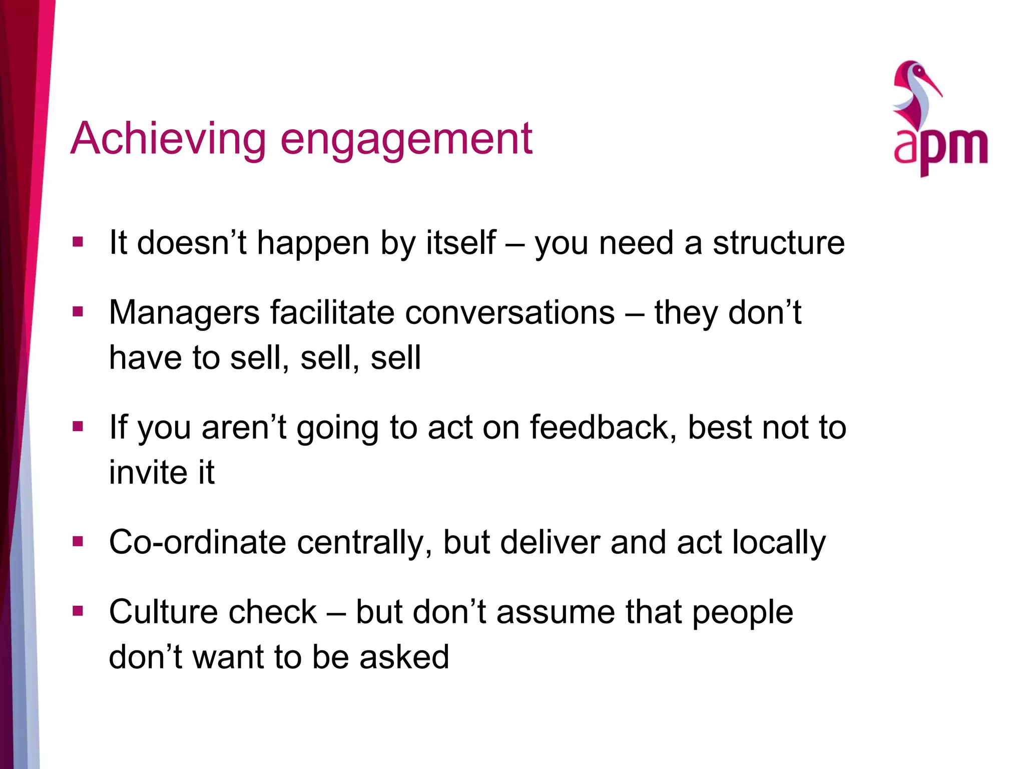 Achieving engagement
 It doesn’t happen by itself – you need a structure
 Managers facilitate conversations – they don’t
have to sell, sell, sell
 If you aren’t going to act on feedback, best not to
invite it
 Co-ordinate centrally, but deliver and act locally
 Culture check – but don’t assume that people
don’t want to be asked
 