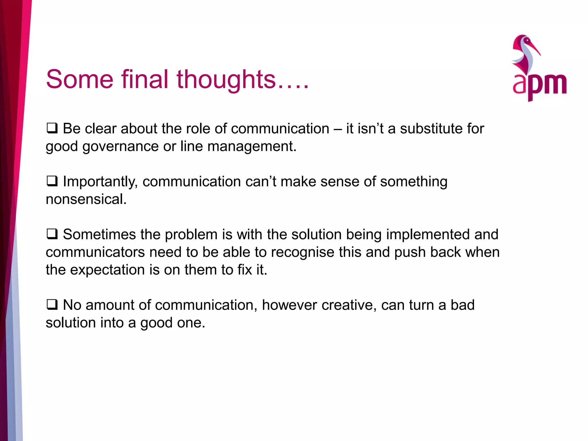 Some final thoughts….
 Be clear about the role of communication – it isn’t a substitute for
good governance or line management.
 Importantly, communication can’t make sense of something
nonsensical.
 Sometimes the problem is with the solution being implemented and
communicators need to be able to recognise this and push back when
the expectation is on them to fix it.
 No amount of communication, however creative, can turn a bad
solution into a good one.
 