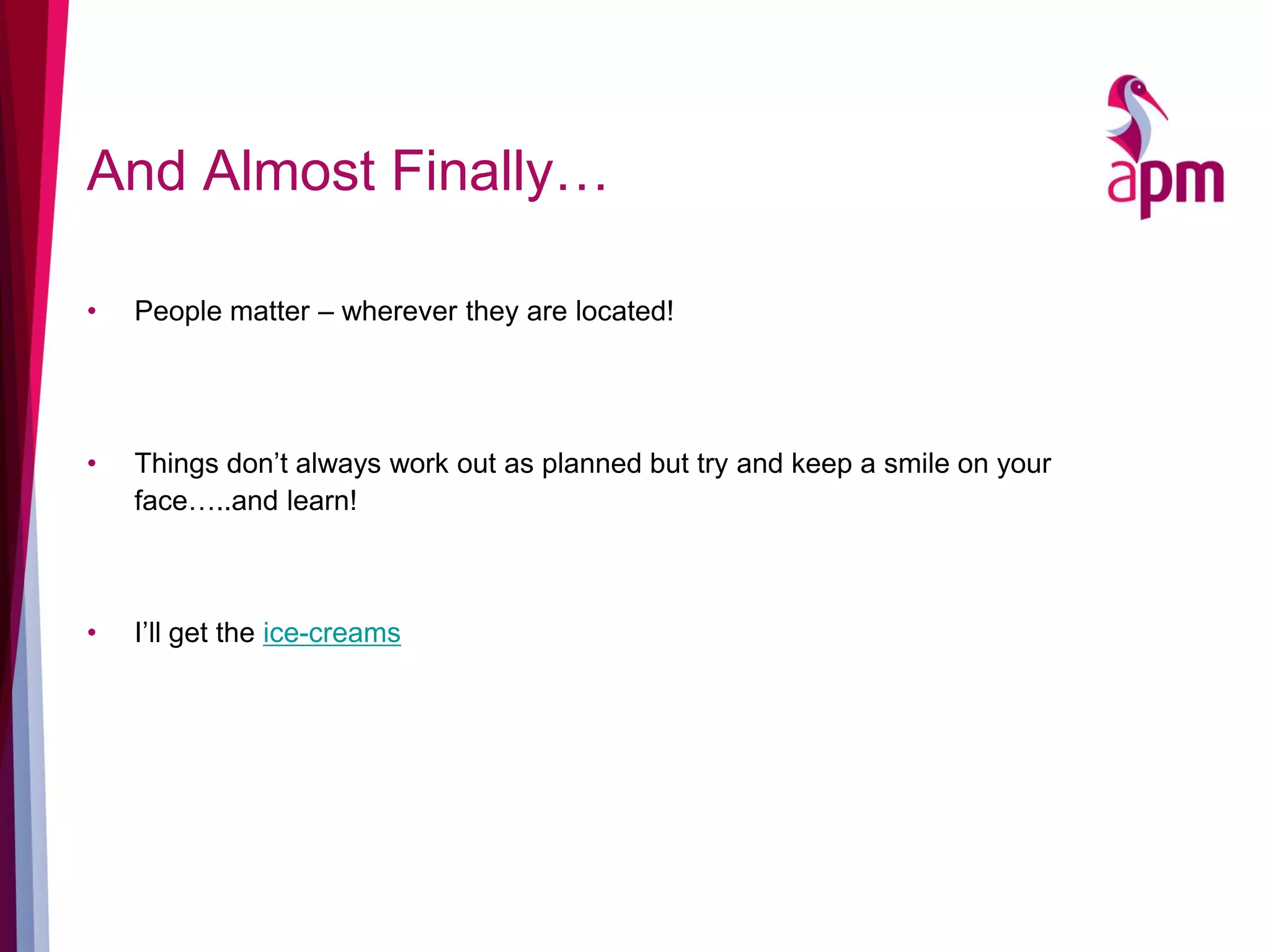 And Almost Finally…
• People matter – wherever they are located!
• Things don’t always work out as planned but try and keep a smile on your
face…..and learn!
• I’ll get the ice-creams
 
