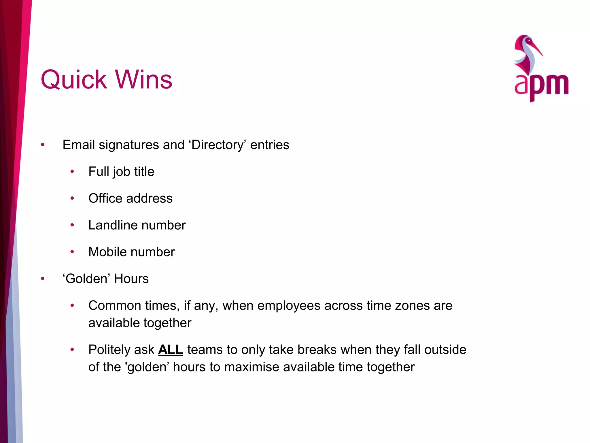 Quick Wins
• Email signatures and ‘Directory’ entries
• Full job title
• Office address
• Landline number
• Mobile number
• ‘Golden’ Hours
• Common times, if any, when employees across time zones are
available together
• Politely ask ALL teams to only take breaks when they fall outside
of the 'golden’ hours to maximise available time together
 