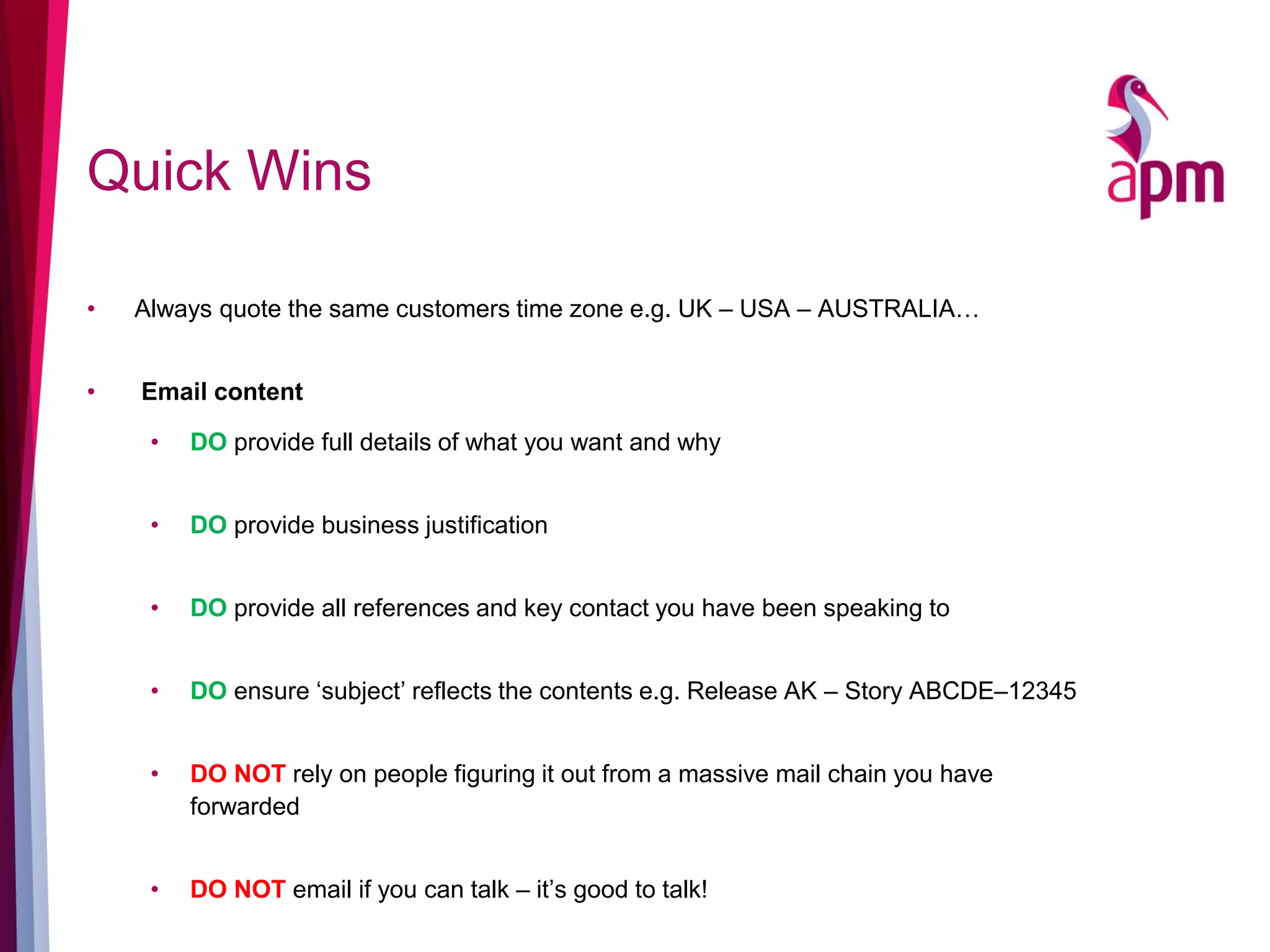 Quick Wins
• Always quote the same customers time zone e.g. UK – USA – AUSTRALIA…
• Email content
• DO provide full details of what you want and why
• DO provide business justification
• DO provide all references and key contact you have been speaking to
• DO ensure ‘subject’ reflects the contents e.g. Release AK – Story ABCDE–12345
• DO NOT rely on people figuring it out from a massive mail chain you have
forwarded
• DO NOT email if you can talk – it’s good to talk!
 