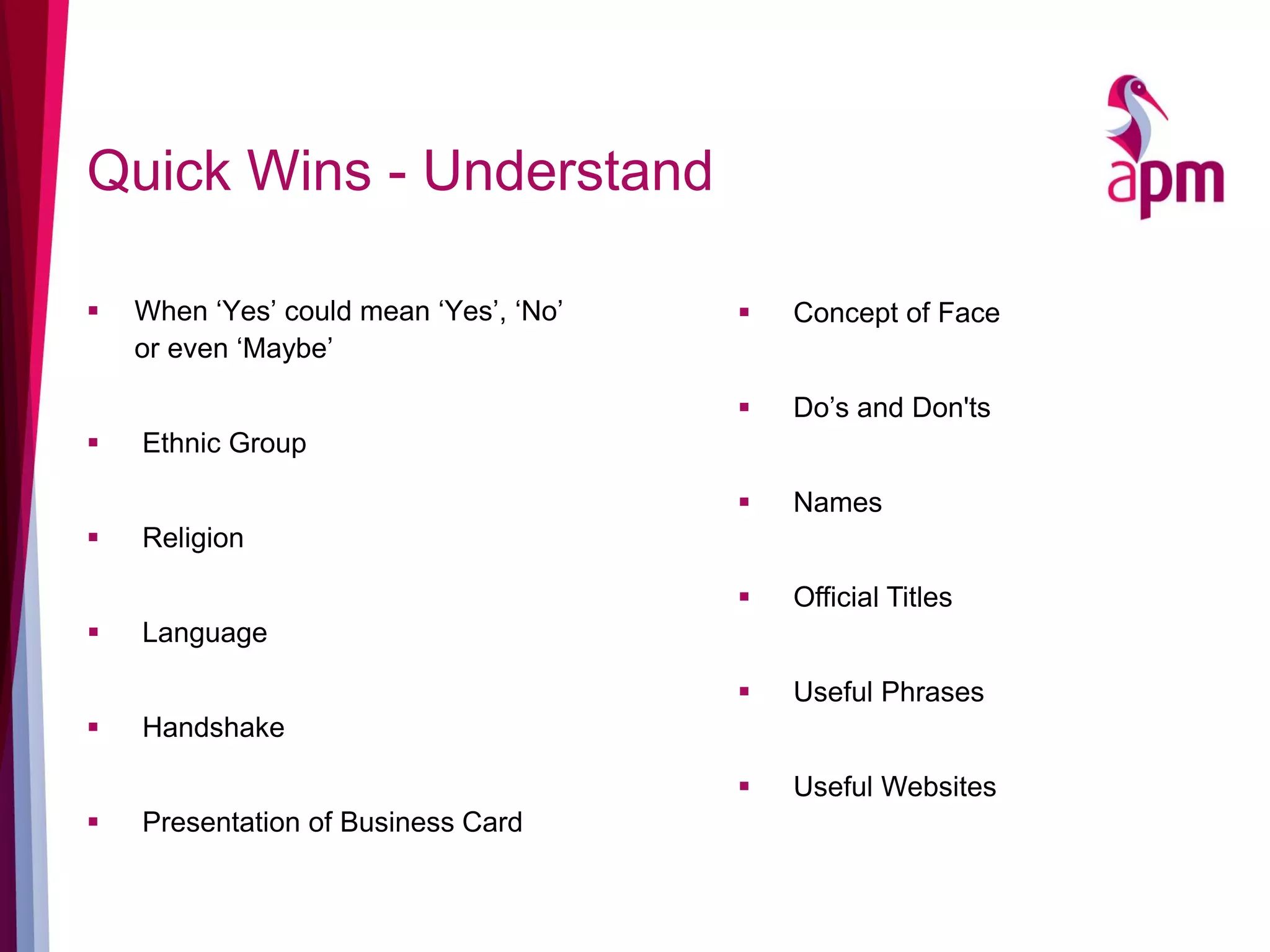 Quick Wins - Understand
 When ‘Yes’ could mean ‘Yes’, ‘No’
or even ‘Maybe’
 Ethnic Group
 Religion
 Language
 Handshake
 Presentation of Business Card
 Concept of Face
 Do’s and Don'ts
 Names
 Official Titles
 Useful Phrases
 Useful Websites
 