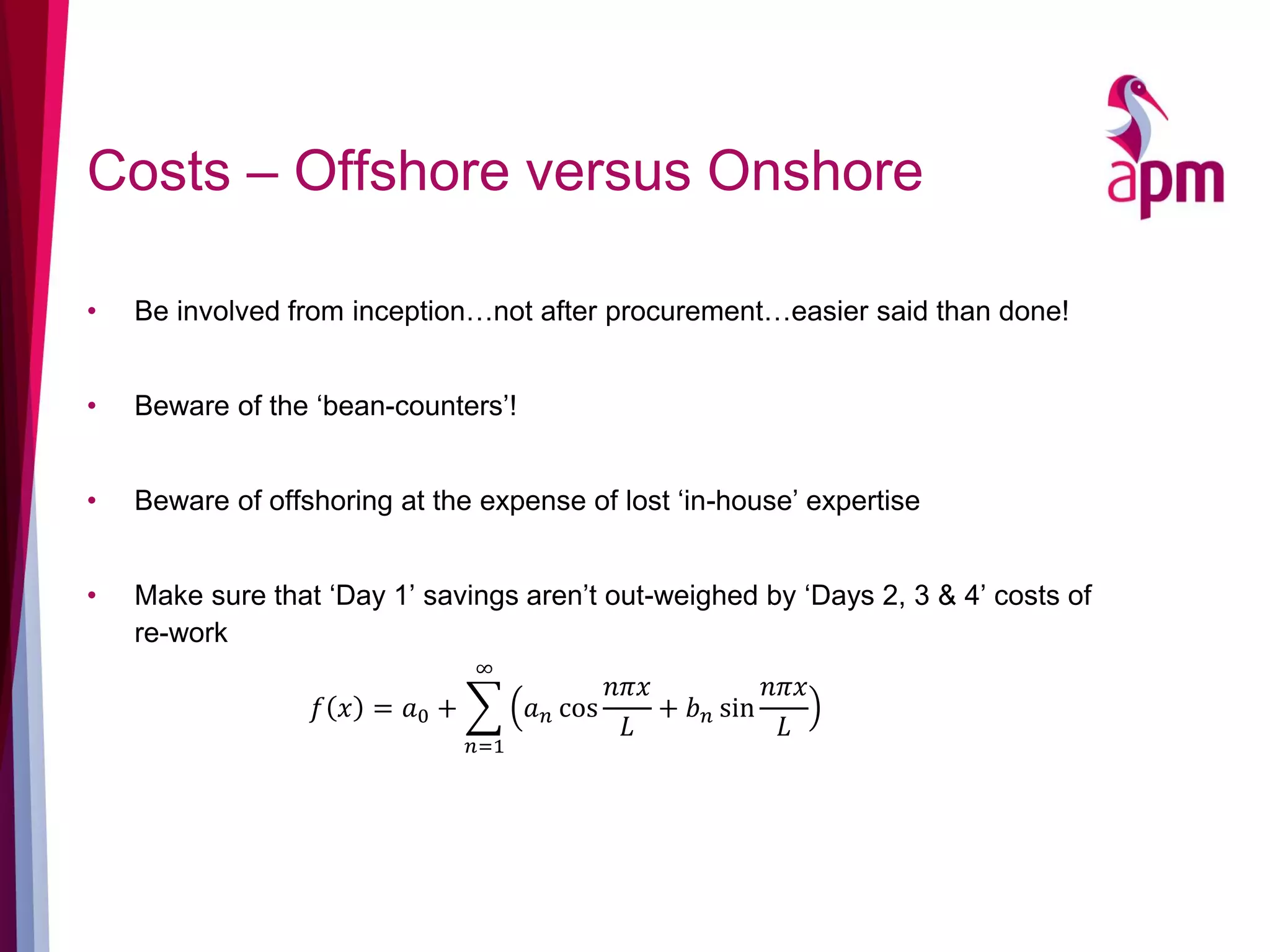 Costs – Offshore versus Onshore
• Be involved from inception…not after procurement…easier said than done!
• Beware of the ‘bean-counters’!
• Beware of offshoring at the expense of lost ‘in-house’ expertise
• Make sure that ‘Day 1’ savings aren’t out-weighed by ‘Days 2, 3 & 4’ costs of
re-work
𝑓 𝑥 = 𝑎0 +
𝑛=1
∞
𝑎 𝑛 cos
𝑛𝜋𝑥
𝐿
+ 𝑏 𝑛 sin
𝑛𝜋𝑥
𝐿
 