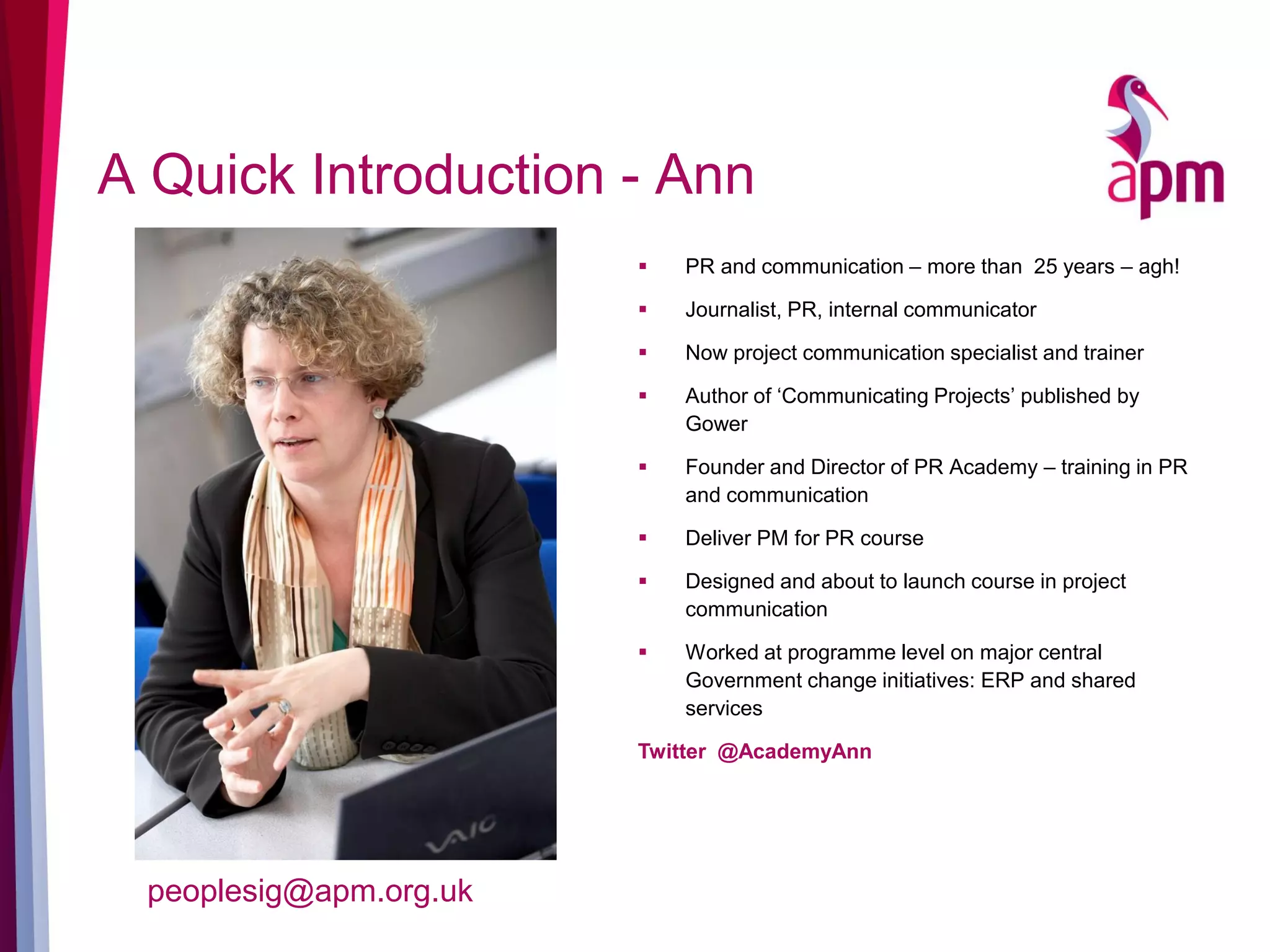 A Quick Introduction - Ann
 PR and communication – more than 25 years – agh!
 Journalist, PR, internal communicator
 Now project communication specialist and trainer
 Author of ‘Communicating Projects’ published by
Gower
 Founder and Director of PR Academy – training in PR
and communication
 Deliver PM for PR course
 Designed and about to launch course in project
communication
 Worked at programme level on major central
Government change initiatives: ERP and shared
services
Twitter @AcademyAnn
peoplesig@apm.org.uk
 