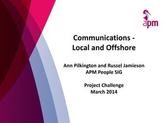 Communications -
Local and Offshore
Ann Pilkington and Russel Jamieson
APM People SIG
Project Challenge
March 2014
 