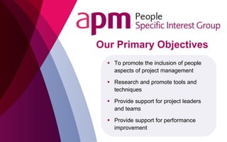  To promote the inclusion of people
aspects of project management
 Research and promote tools and
techniques
 Provide support for project leaders
and teams
 Provide support for performance
improvement
Our Primary Objectives
 