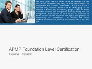 APMP Foundation Level Certification
Course Preview
This study group approach driven course will introduce the best
practices and processes underpinning the APMP methodology of Bid
Management and Proposal Development. At the end of the 7
weekend study sessions, members of the study group will be
proficient in the five Key Competency groups : sales orientation,
information research and management, planning development and
management. Each session will cover several KC areas and an
APMP certified industry practitioner will explain best practices for
implementing the competencies. The sessions will include
constructive exercises and practice test questions similar to the actual
test.
 