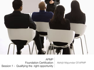 APMP
Foundation Certiﬁcation
Session 1 - Qualifying the right opportunity
Abhijit Majumdar CF.APMP
 