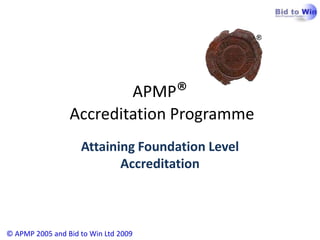 APMP® Accreditation Programme © APMP 2005 and Bid to Win Ltd 2009 Attaining Foundation Level Accreditation 