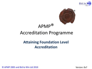 APMP®
                 Accreditation Programme
                    Attaining Foundation Level
                           Accreditation



© APMP 2005 and Bid to Win Ltd 2010              Version: 0v7
 