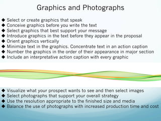 Graphics and Photographs
u  Select or create graphics that speak
u  Conceive graphics before you write the text
u  Select graphics that best support your message
u  Introduce graphics in the text before they appear in the proposal
u  Orient graphics vertically
u  Minimize text in the graphics. Concentrate text in an action caption
u  Number the graphics in the order of their appearance in major section
u  Include an interpretative action caption with every graphic
u  Visualize what your prospect wants to see and then select images
u  Select photographs that support your overall strategy
u  Use the resolution appropriate to the finished size and media
u  Balance the use of photographs with increased production time and cost
 
