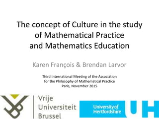 The concept of Culture in the study
of Mathematical Practice
and Mathematics Education
Karen François & Brendan Larvor
Third International Meeting of the Association
for the Philosophy of Mathematical Practice
Paris, November 2015
 