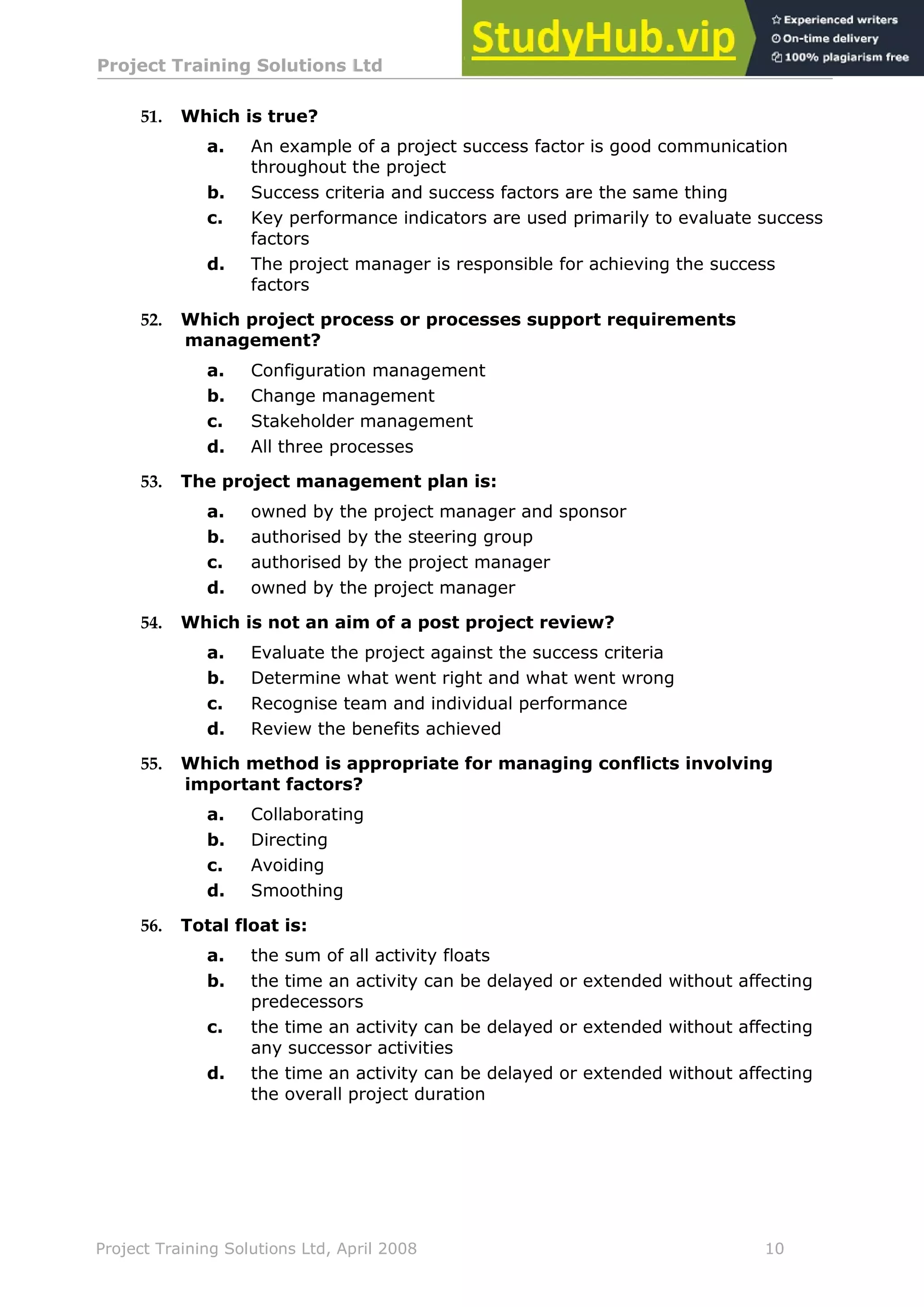 Project Training Solutions Ltd More Multiple Choice Questions v 1.02
Project Training Solutions Ltd, April 2008 10
51. Which is true?
a. An example of a project success factor is good communication
throughout the project
b. Success criteria and success factors are the same thing
c. Key performance indicators are used primarily to evaluate success
factors
d. The project manager is responsible for achieving the success
factors
52. Which project process or processes support requirements
management?
a. Configuration management
b. Change management
c. Stakeholder management
d. All three processes
53. The project management plan is:
a. owned by the project manager and sponsor
b. authorised by the steering group
c. authorised by the project manager
d. owned by the project manager
54. Which is not an aim of a post project review?
a. Evaluate the project against the success criteria
b. Determine what went right and what went wrong
c. Recognise team and individual performance
d. Review the benefits achieved
55. Which method is appropriate for managing conflicts involving
important factors?
a. Collaborating
b. Directing
c. Avoiding
d. Smoothing
56. Total float is:
a. the sum of all activity floats
b. the time an activity can be delayed or extended without affecting
predecessors
c. the time an activity can be delayed or extended without affecting
any successor activities
d. the time an activity can be delayed or extended without affecting
the overall project duration
 