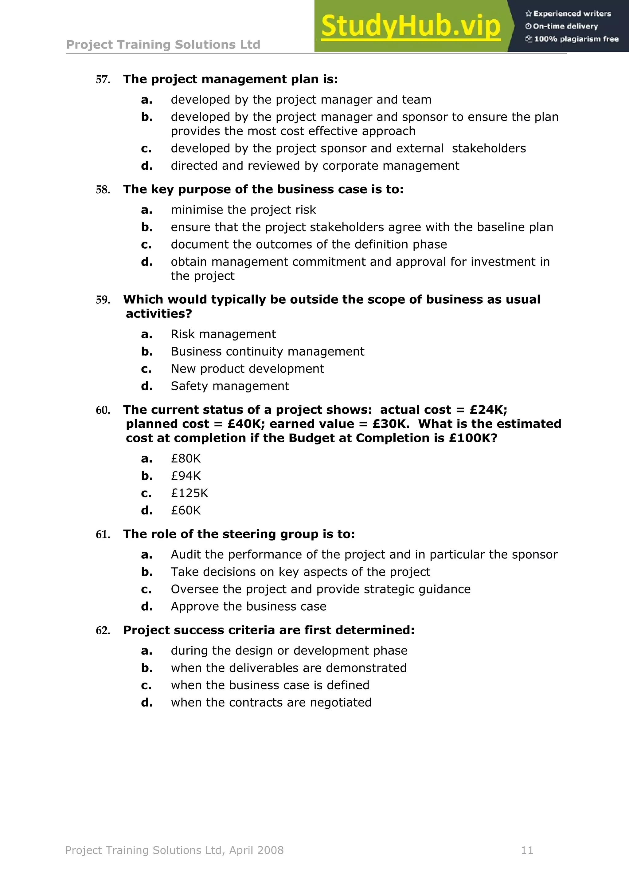Project Training Solutions Ltd More Multiple Choice Questions v 1.02
Project Training Solutions Ltd, April 2008 11
57. The project management plan is:
a. developed by the project manager and team
b. developed by the project manager and sponsor to ensure the plan
provides the most cost effective approach
c. developed by the project sponsor and external stakeholders
d. directed and reviewed by corporate management
58. The key purpose of the business case is to:
a. minimise the project risk
b. ensure that the project stakeholders agree with the baseline plan
c. document the outcomes of the definition phase
d. obtain management commitment and approval for investment in
the project
59. Which would typically be outside the scope of business as usual
activities?
a. Risk management
b. Business continuity management
c. New product development
d. Safety management
60. The current status of a project shows: actual cost = £24K;
planned cost = £40K; earned value = £30K. What is the estimated
cost at completion if the Budget at Completion is £100K?
a. £80K
b. £94K
c. £125K
d. £60K
61. The role of the steering group is to:
a. Audit the performance of the project and in particular the sponsor
b. Take decisions on key aspects of the project
c. Oversee the project and provide strategic guidance
d. Approve the business case
62. Project success criteria are first determined:
a. during the design or development phase
b. when the deliverables are demonstrated
c. when the business case is defined
d. when the contracts are negotiated
 