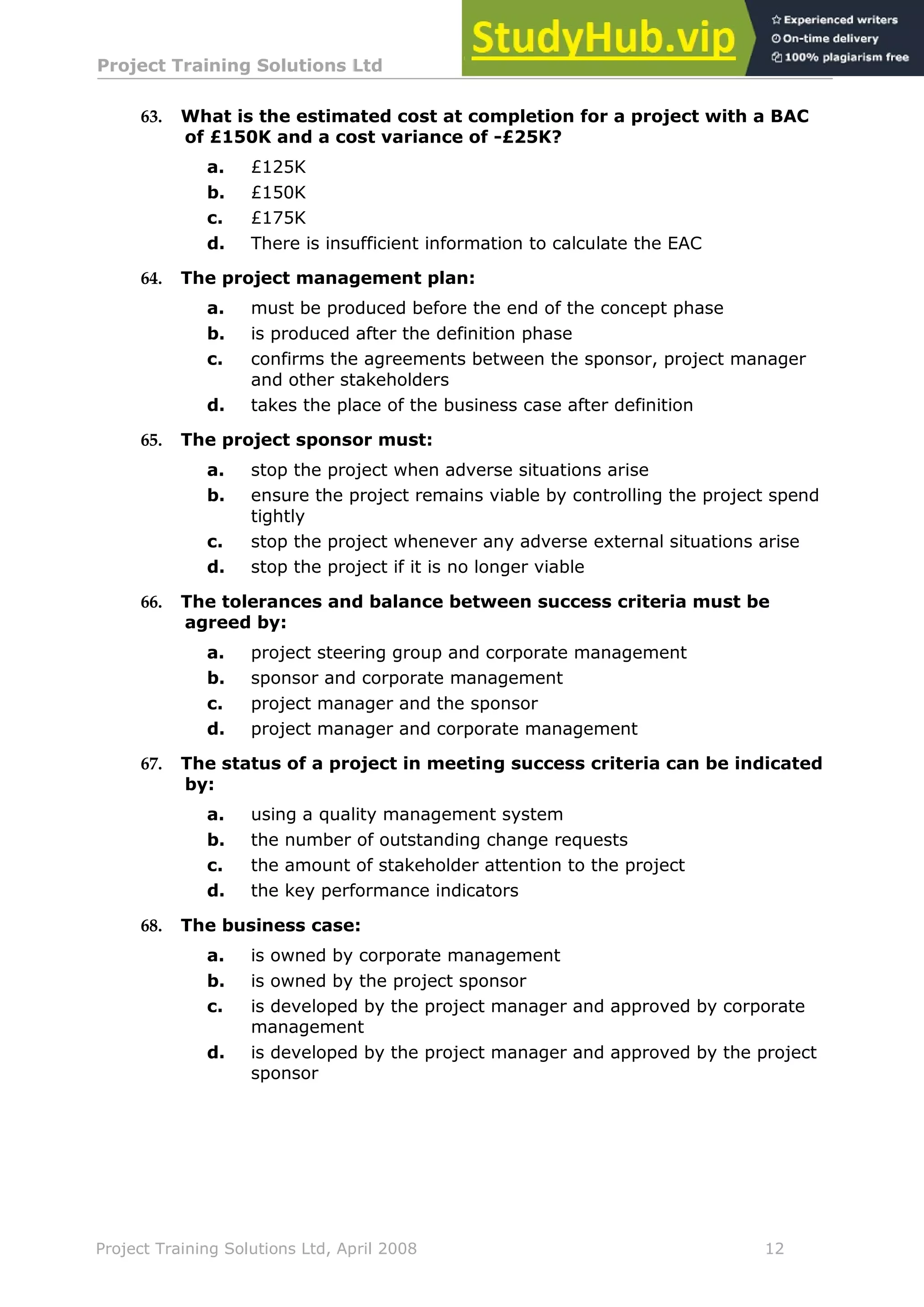 Project Training Solutions Ltd More Multiple Choice Questions v 1.02
Project Training Solutions Ltd, April 2008 12
63. What is the estimated cost at completion for a project with a BAC
of £150K and a cost variance of -£25K?
a. £125K
b. £150K
c. £175K
d. There is insufficient information to calculate the EAC
64. The project management plan:
a. must be produced before the end of the concept phase
b. is produced after the definition phase
c. confirms the agreements between the sponsor, project manager
and other stakeholders
d. takes the place of the business case after definition
65. The project sponsor must:
a. stop the project when adverse situations arise
b. ensure the project remains viable by controlling the project spend
tightly
c. stop the project whenever any adverse external situations arise
d. stop the project if it is no longer viable
66. The tolerances and balance between success criteria must be
agreed by:
a. project steering group and corporate management
b. sponsor and corporate management
c. project manager and the sponsor
d. project manager and corporate management
67. The status of a project in meeting success criteria can be indicated
by:
a. using a quality management system
b. the number of outstanding change requests
c. the amount of stakeholder attention to the project
d. the key performance indicators
68. The business case:
a. is owned by corporate management
b. is owned by the project sponsor
c. is developed by the project manager and approved by corporate
management
d. is developed by the project manager and approved by the project
sponsor
 