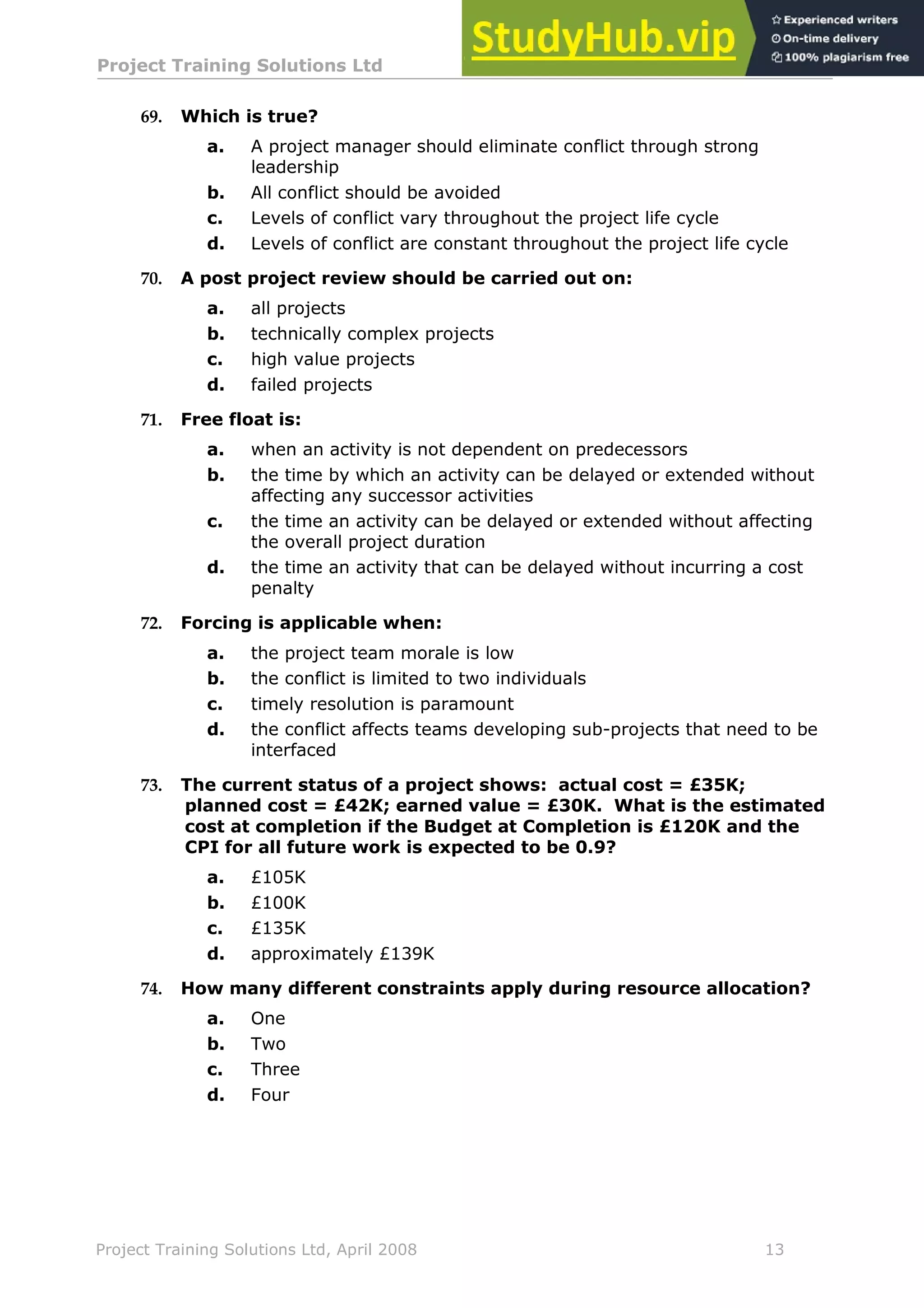 Project Training Solutions Ltd More Multiple Choice Questions v 1.02
Project Training Solutions Ltd, April 2008 13
69. Which is true?
a. A project manager should eliminate conflict through strong
leadership
b. All conflict should be avoided
c. Levels of conflict vary throughout the project life cycle
d. Levels of conflict are constant throughout the project life cycle
70. A post project review should be carried out on:
a. all projects
b. technically complex projects
c. high value projects
d. failed projects
71. Free float is:
a. when an activity is not dependent on predecessors
b. the time by which an activity can be delayed or extended without
affecting any successor activities
c. the time an activity can be delayed or extended without affecting
the overall project duration
d. the time an activity that can be delayed without incurring a cost
penalty
72. Forcing is applicable when:
a. the project team morale is low
b. the conflict is limited to two individuals
c. timely resolution is paramount
d. the conflict affects teams developing sub-projects that need to be
interfaced
73. The current status of a project shows: actual cost = £35K;
planned cost = £42K; earned value = £30K. What is the estimated
cost at completion if the Budget at Completion is £120K and the
CPI for all future work is expected to be 0.9?
a. £105K
b. £100K
c. £135K
d. approximately £139K
74. How many different constraints apply during resource allocation?
a. One
b. Two
c. Three
d. Four
 