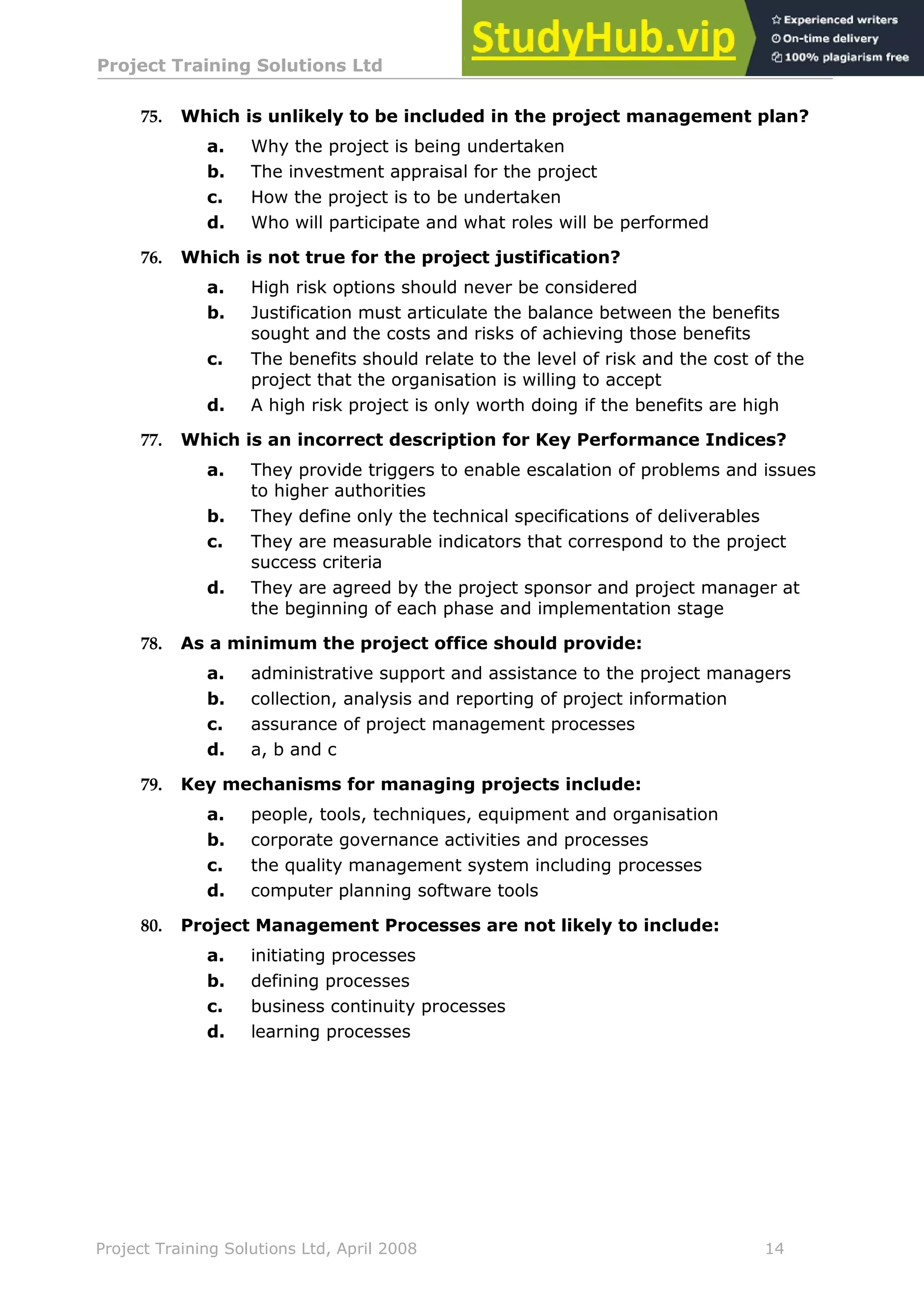 Project Training Solutions Ltd More Multiple Choice Questions v 1.02
Project Training Solutions Ltd, April 2008 14
75. Which is unlikely to be included in the project management plan?
a. Why the project is being undertaken
b. The investment appraisal for the project
c. How the project is to be undertaken
d. Who will participate and what roles will be performed
76. Which is not true for the project justification?
a. High risk options should never be considered
b. Justification must articulate the balance between the benefits
sought and the costs and risks of achieving those benefits
c. The benefits should relate to the level of risk and the cost of the
project that the organisation is willing to accept
d. A high risk project is only worth doing if the benefits are high
77. Which is an incorrect description for Key Performance Indices?
a. They provide triggers to enable escalation of problems and issues
to higher authorities
b. They define only the technical specifications of deliverables
c. They are measurable indicators that correspond to the project
success criteria
d. They are agreed by the project sponsor and project manager at
the beginning of each phase and implementation stage
78. As a minimum the project office should provide:
a. administrative support and assistance to the project managers
b. collection, analysis and reporting of project information
c. assurance of project management processes
d. a, b and c
79. Key mechanisms for managing projects include:
a. people, tools, techniques, equipment and organisation
b. corporate governance activities and processes
c. the quality management system including processes
d. computer planning software tools
80. Project Management Processes are not likely to include:
a. initiating processes
b. defining processes
c. business continuity processes
d. learning processes
 