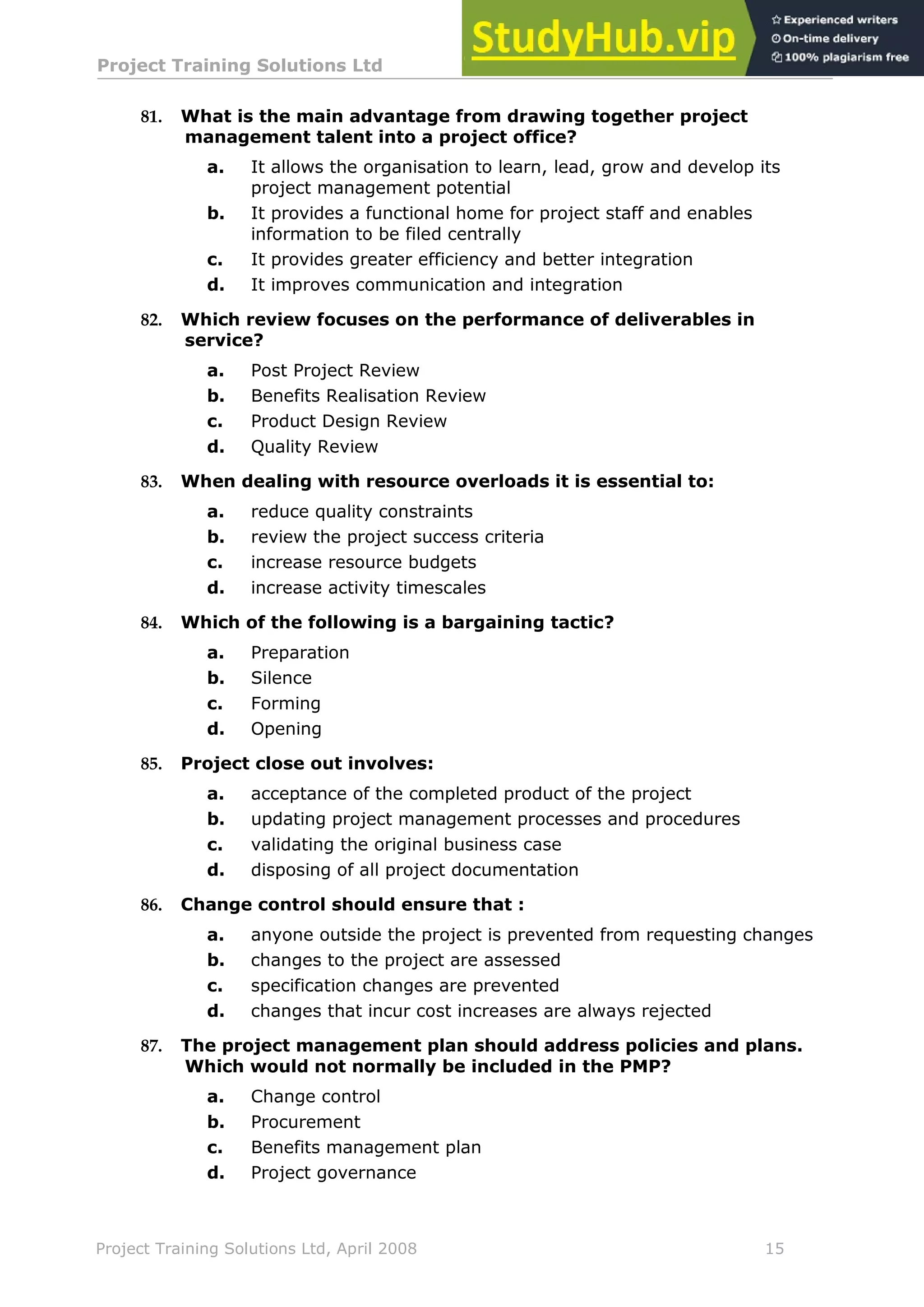 Project Training Solutions Ltd More Multiple Choice Questions v 1.02
Project Training Solutions Ltd, April 2008 15
81. What is the main advantage from drawing together project
management talent into a project office?
a. It allows the organisation to learn, lead, grow and develop its
project management potential
b. It provides a functional home for project staff and enables
information to be filed centrally
c. It provides greater efficiency and better integration
d. It improves communication and integration
82. Which review focuses on the performance of deliverables in
service?
a. Post Project Review
b. Benefits Realisation Review
c. Product Design Review
d. Quality Review
83. When dealing with resource overloads it is essential to:
a. reduce quality constraints
b. review the project success criteria
c. increase resource budgets
d. increase activity timescales
84. Which of the following is a bargaining tactic?
a. Preparation
b. Silence
c. Forming
d. Opening
85. Project close out involves:
a. acceptance of the completed product of the project
b. updating project management processes and procedures
c. validating the original business case
d. disposing of all project documentation
86. Change control should ensure that :
a. anyone outside the project is prevented from requesting changes
b. changes to the project are assessed
c. specification changes are prevented
d. changes that incur cost increases are always rejected
87. The project management plan should address policies and plans.
Which would not normally be included in the PMP?
a. Change control
b. Procurement
c. Benefits management plan
d. Project governance
 