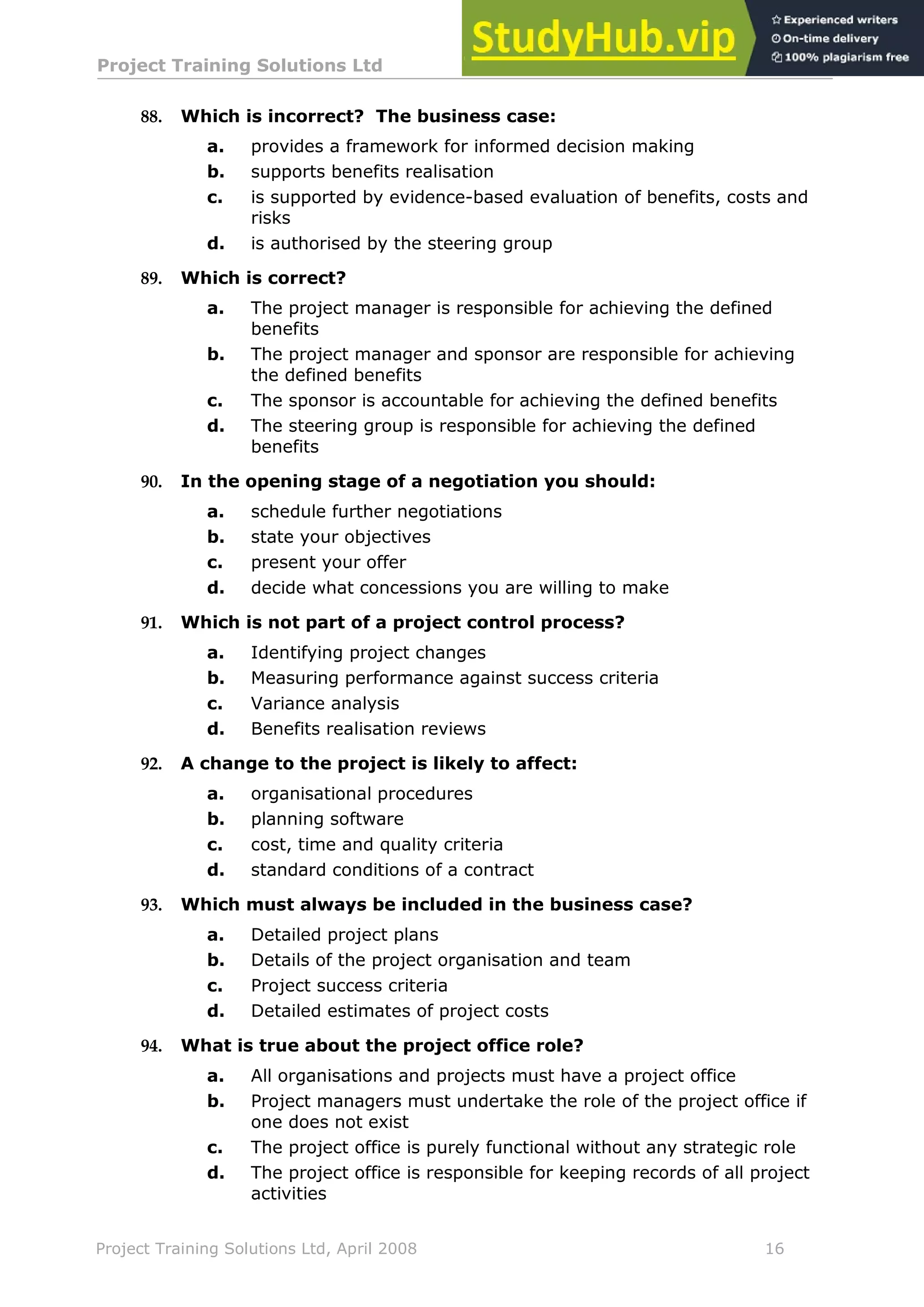 Project Training Solutions Ltd More Multiple Choice Questions v 1.02
Project Training Solutions Ltd, April 2008 16
88. Which is incorrect? The business case:
a. provides a framework for informed decision making
b. supports benefits realisation
c. is supported by evidence-based evaluation of benefits, costs and
risks
d. is authorised by the steering group
89. Which is correct?
a. The project manager is responsible for achieving the defined
benefits
b. The project manager and sponsor are responsible for achieving
the defined benefits
c. The sponsor is accountable for achieving the defined benefits
d. The steering group is responsible for achieving the defined
benefits
90. In the opening stage of a negotiation you should:
a. schedule further negotiations
b. state your objectives
c. present your offer
d. decide what concessions you are willing to make
91. Which is not part of a project control process?
a. Identifying project changes
b. Measuring performance against success criteria
c. Variance analysis
d. Benefits realisation reviews
92. A change to the project is likely to affect:
a. organisational procedures
b. planning software
c. cost, time and quality criteria
d. standard conditions of a contract
93. Which must always be included in the business case?
a. Detailed project plans
b. Details of the project organisation and team
c. Project success criteria
d. Detailed estimates of project costs
94. What is true about the project office role?
a. All organisations and projects must have a project office
b. Project managers must undertake the role of the project office if
one does not exist
c. The project office is purely functional without any strategic role
d. The project office is responsible for keeping records of all project
activities
 