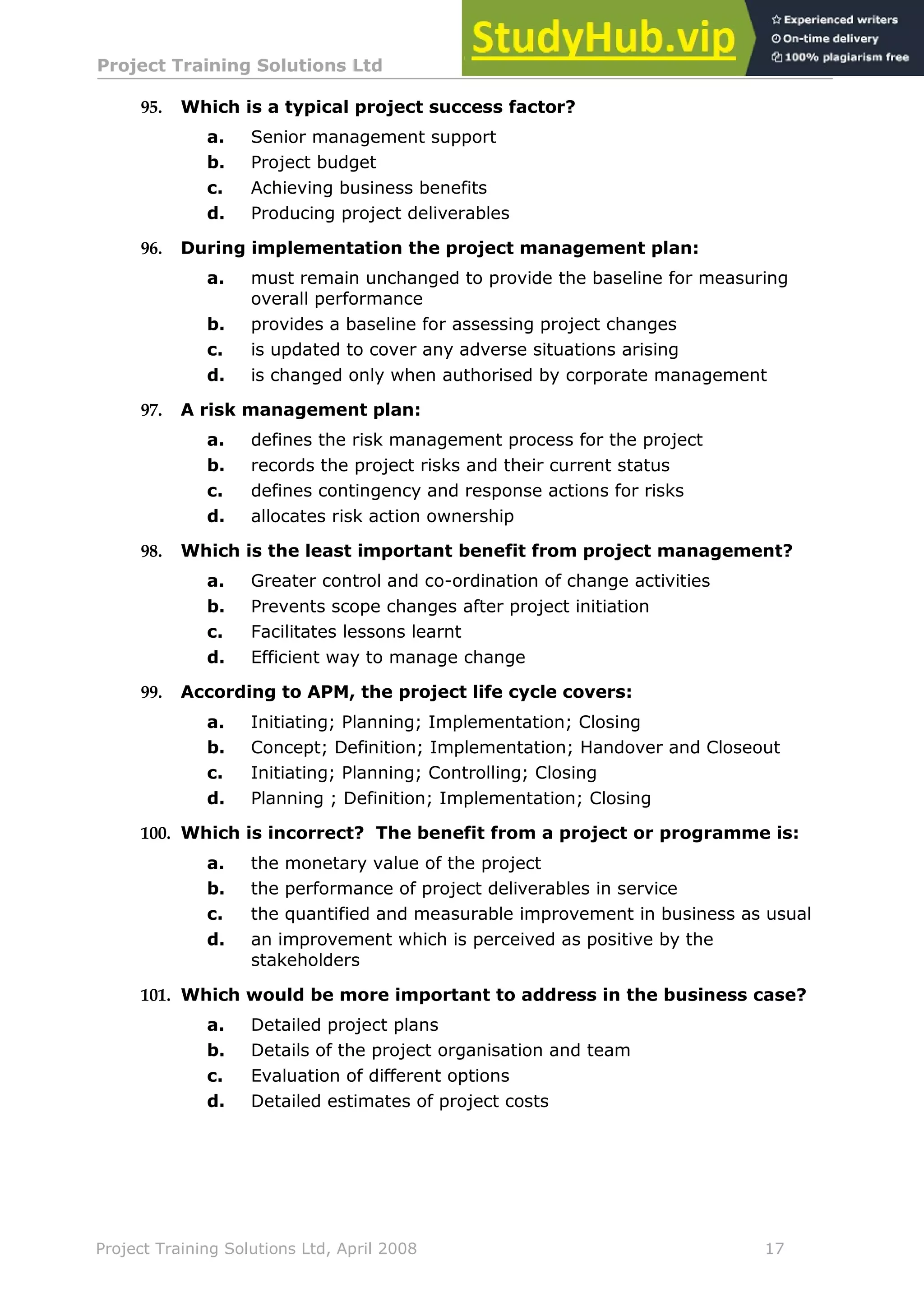 Project Training Solutions Ltd More Multiple Choice Questions v 1.02
Project Training Solutions Ltd, April 2008 17
95. Which is a typical project success factor?
a. Senior management support
b. Project budget
c. Achieving business benefits
d. Producing project deliverables
96. During implementation the project management plan:
a. must remain unchanged to provide the baseline for measuring
overall performance
b. provides a baseline for assessing project changes
c. is updated to cover any adverse situations arising
d. is changed only when authorised by corporate management
97. A risk management plan:
a. defines the risk management process for the project
b. records the project risks and their current status
c. defines contingency and response actions for risks
d. allocates risk action ownership
98. Which is the least important benefit from project management?
a. Greater control and co-ordination of change activities
b. Prevents scope changes after project initiation
c. Facilitates lessons learnt
d. Efficient way to manage change
99. According to APM, the project life cycle covers:
a. Initiating; Planning; Implementation; Closing
b. Concept; Definition; Implementation; Handover and Closeout
c. Initiating; Planning; Controlling; Closing
d. Planning ; Definition; Implementation; Closing
100. Which is incorrect? The benefit from a project or programme is:
a. the monetary value of the project
b. the performance of project deliverables in service
c. the quantified and measurable improvement in business as usual
d. an improvement which is perceived as positive by the
stakeholders
101. Which would be more important to address in the business case?
a. Detailed project plans
b. Details of the project organisation and team
c. Evaluation of different options
d. Detailed estimates of project costs
 