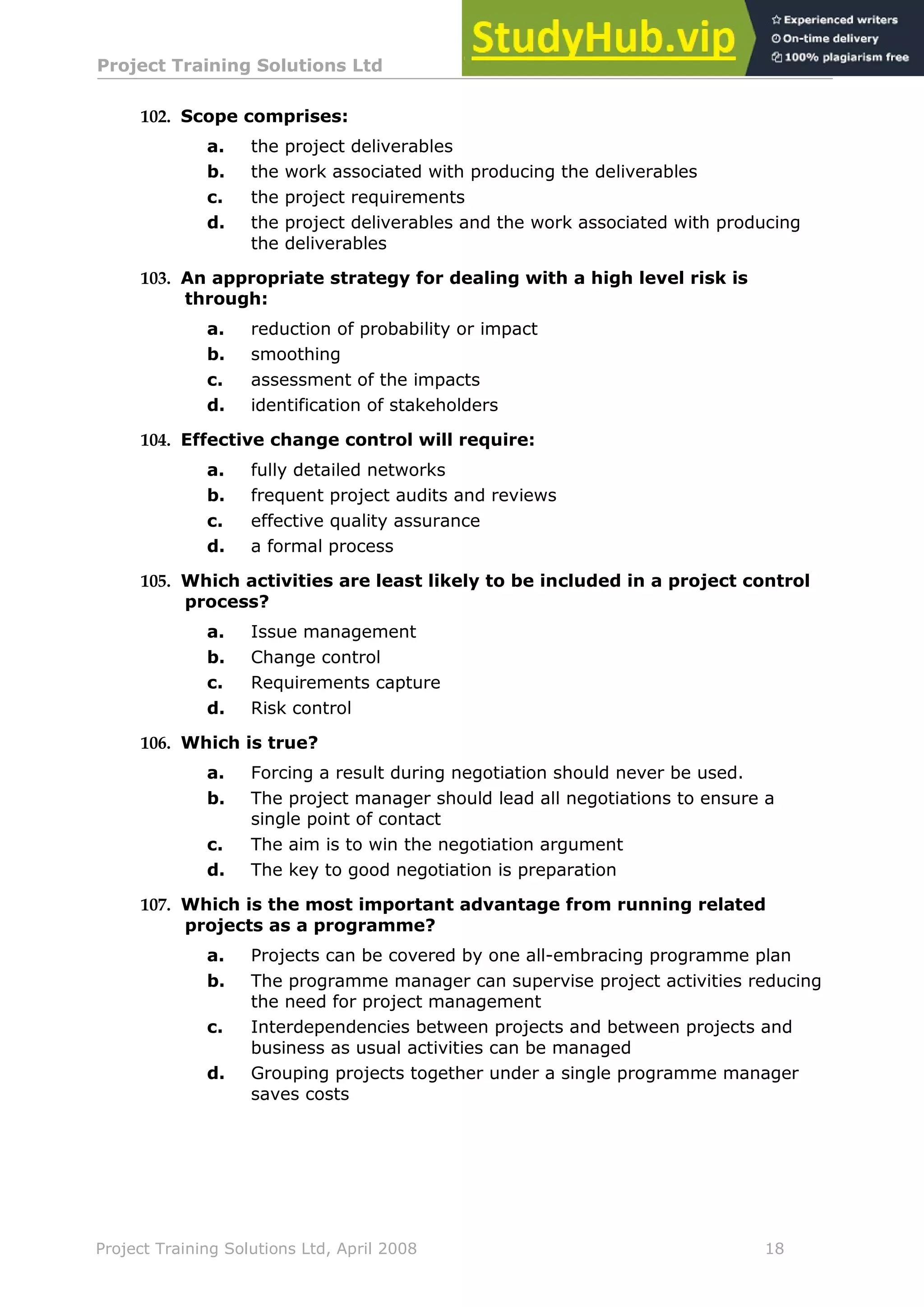 Project Training Solutions Ltd More Multiple Choice Questions v 1.02
Project Training Solutions Ltd, April 2008 18
102. Scope comprises:
a. the project deliverables
b. the work associated with producing the deliverables
c. the project requirements
d. the project deliverables and the work associated with producing
the deliverables
103. An appropriate strategy for dealing with a high level risk is
through:
a. reduction of probability or impact
b. smoothing
c. assessment of the impacts
d. identification of stakeholders
104. Effective change control will require:
a. fully detailed networks
b. frequent project audits and reviews
c. effective quality assurance
d. a formal process
105. Which activities are least likely to be included in a project control
process?
a. Issue management
b. Change control
c. Requirements capture
d. Risk control
106. Which is true?
a. Forcing a result during negotiation should never be used.
b. The project manager should lead all negotiations to ensure a
single point of contact
c. The aim is to win the negotiation argument
d. The key to good negotiation is preparation
107. Which is the most important advantage from running related
projects as a programme?
a. Projects can be covered by one all-embracing programme plan
b. The programme manager can supervise project activities reducing
the need for project management
c. Interdependencies between projects and between projects and
business as usual activities can be managed
d. Grouping projects together under a single programme manager
saves costs
 