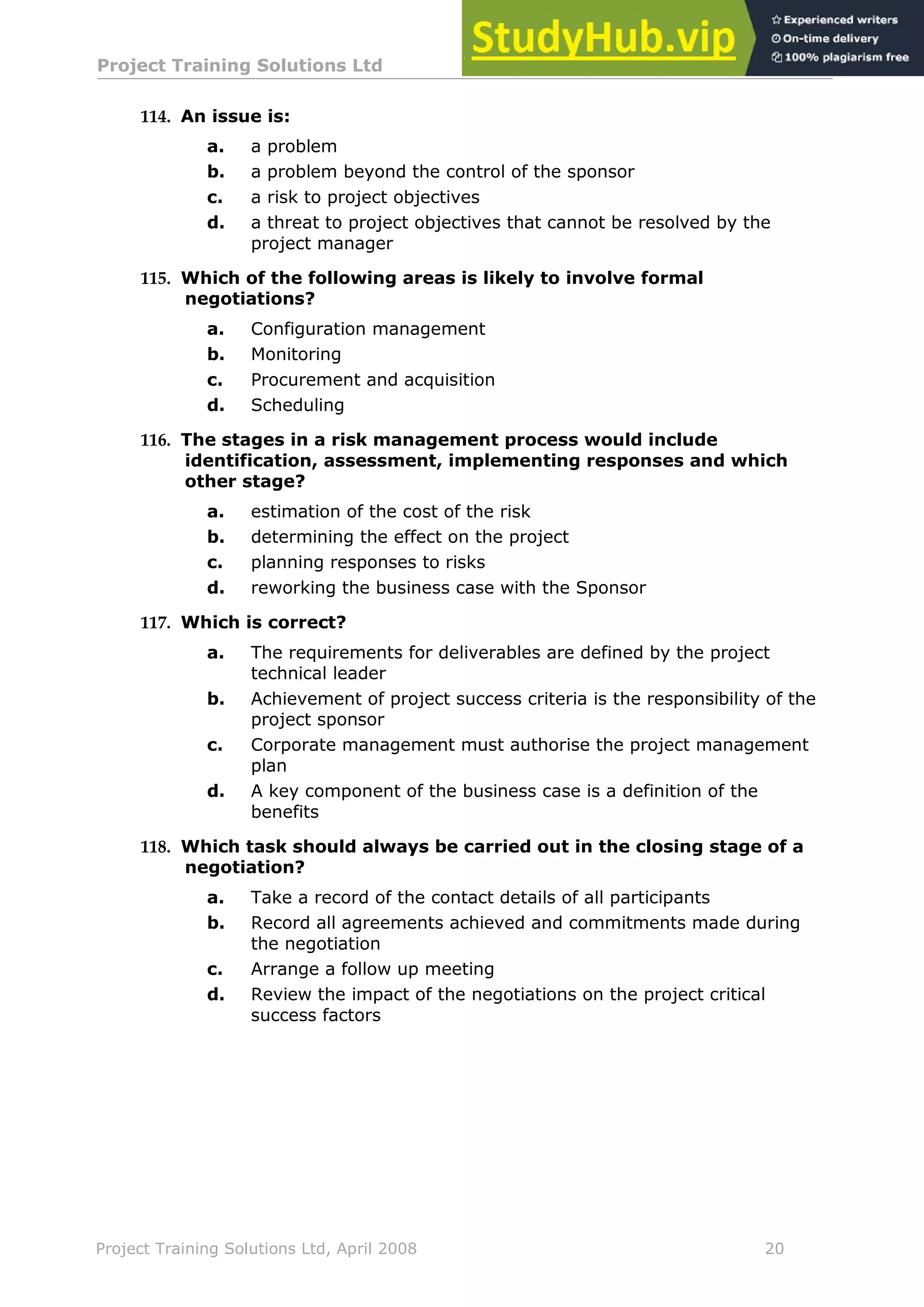 Project Training Solutions Ltd More Multiple Choice Questions v 1.02
Project Training Solutions Ltd, April 2008 20
114. An issue is:
a. a problem
b. a problem beyond the control of the sponsor
c. a risk to project objectives
d. a threat to project objectives that cannot be resolved by the
project manager
115. Which of the following areas is likely to involve formal
negotiations?
a. Configuration management
b. Monitoring
c. Procurement and acquisition
d. Scheduling
116. The stages in a risk management process would include
identification, assessment, implementing responses and which
other stage?
a. estimation of the cost of the risk
b. determining the effect on the project
c. planning responses to risks
d. reworking the business case with the Sponsor
117. Which is correct?
a. The requirements for deliverables are defined by the project
technical leader
b. Achievement of project success criteria is the responsibility of the
project sponsor
c. Corporate management must authorise the project management
plan
d. A key component of the business case is a definition of the
benefits
118. Which task should always be carried out in the closing stage of a
negotiation?
a. Take a record of the contact details of all participants
b. Record all agreements achieved and commitments made during
the negotiation
c. Arrange a follow up meeting
d. Review the impact of the negotiations on the project critical
success factors
 