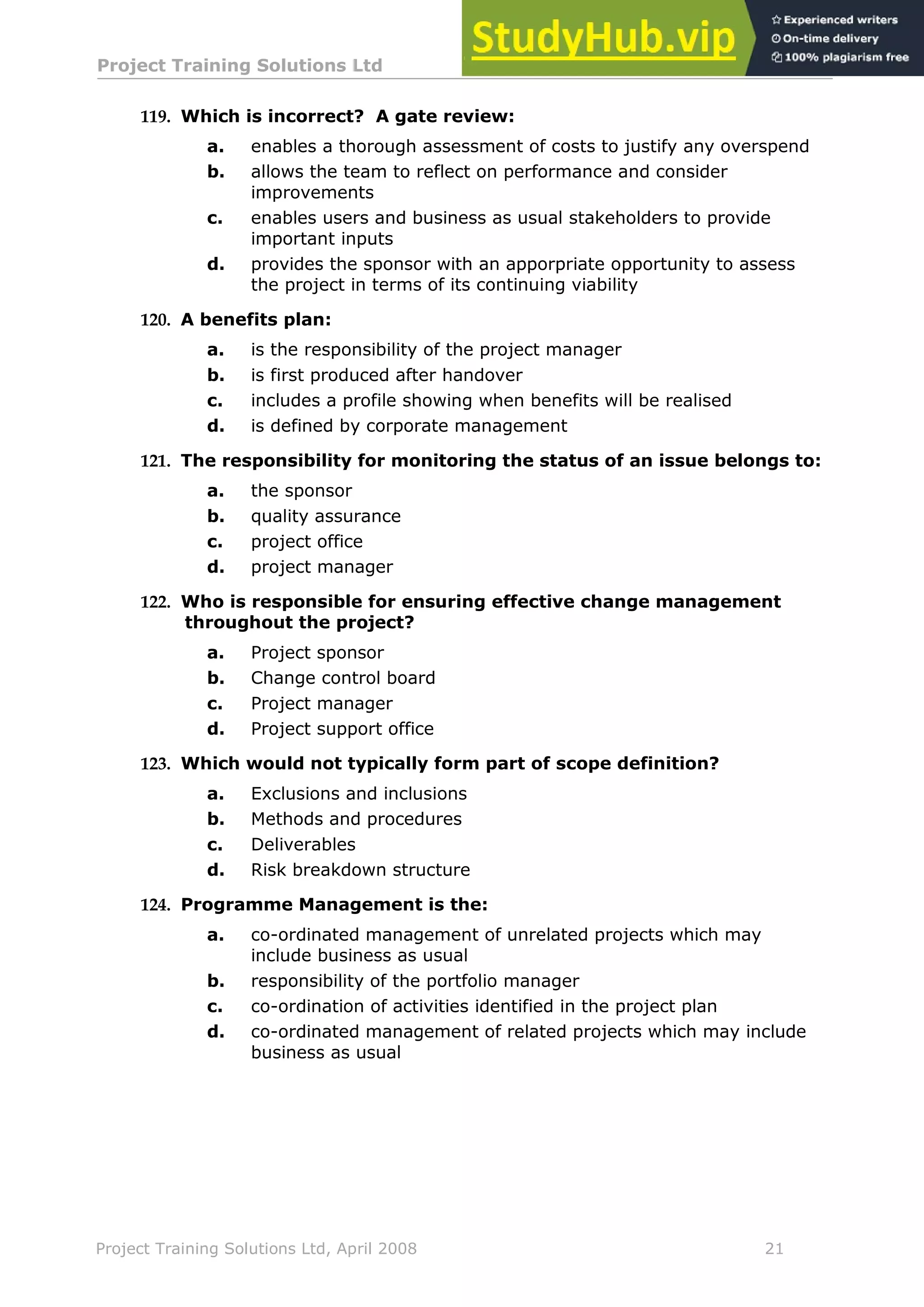 Project Training Solutions Ltd More Multiple Choice Questions v 1.02
Project Training Solutions Ltd, April 2008 21
119. Which is incorrect? A gate review:
a. enables a thorough assessment of costs to justify any overspend
b. allows the team to reflect on performance and consider
improvements
c. enables users and business as usual stakeholders to provide
important inputs
d. provides the sponsor with an apporpriate opportunity to assess
the project in terms of its continuing viability
120. A benefits plan:
a. is the responsibility of the project manager
b. is first produced after handover
c. includes a profile showing when benefits will be realised
d. is defined by corporate management
121. The responsibility for monitoring the status of an issue belongs to:
a. the sponsor
b. quality assurance
c. project office
d. project manager
122. Who is responsible for ensuring effective change management
throughout the project?
a. Project sponsor
b. Change control board
c. Project manager
d. Project support office
123. Which would not typically form part of scope definition?
a. Exclusions and inclusions
b. Methods and procedures
c. Deliverables
d. Risk breakdown structure
124. Programme Management is the:
a. co-ordinated management of unrelated projects which may
include business as usual
b. responsibility of the portfolio manager
c. co-ordination of activities identified in the project plan
d. co-ordinated management of related projects which may include
business as usual
 