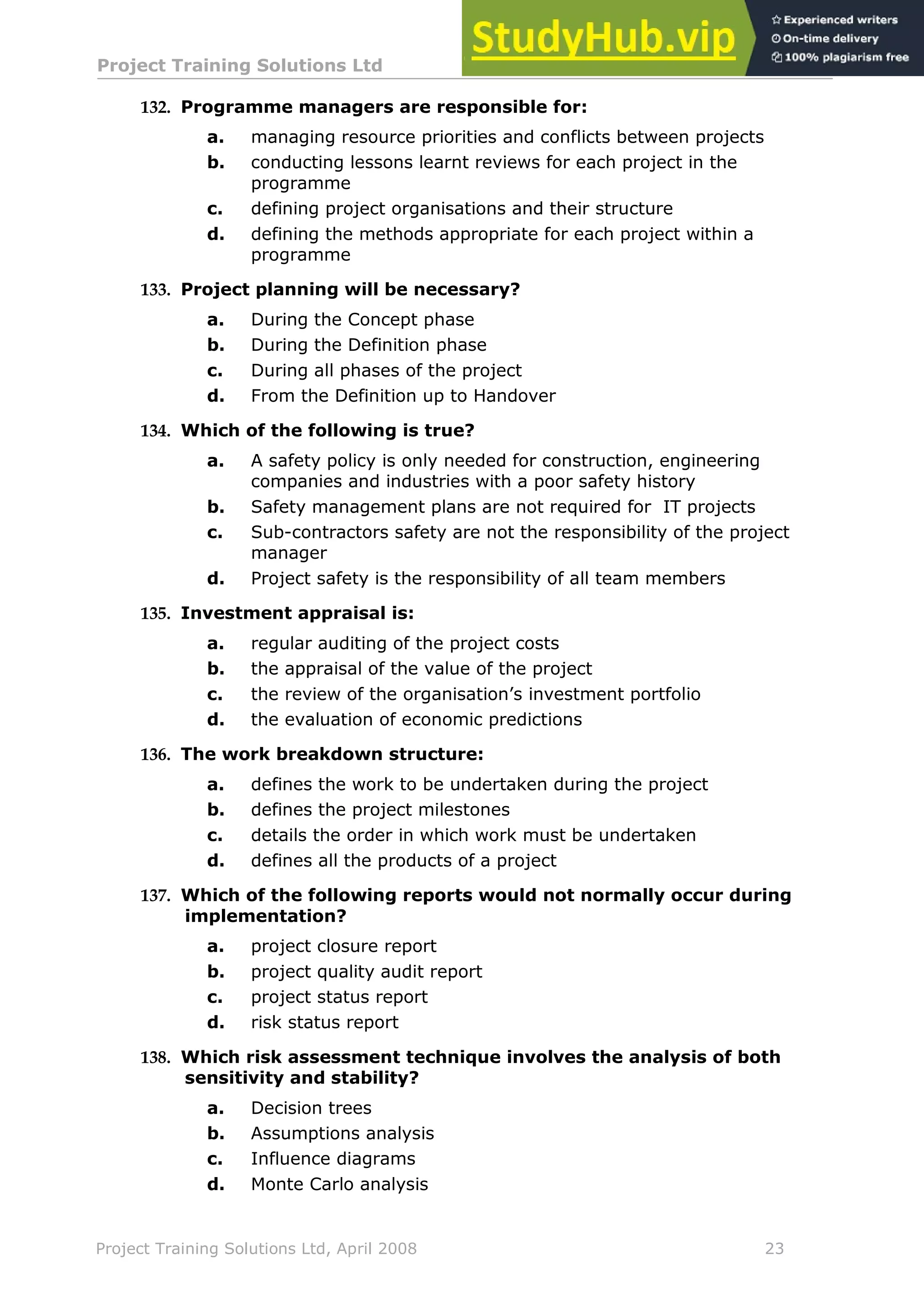 Project Training Solutions Ltd More Multiple Choice Questions v 1.02
Project Training Solutions Ltd, April 2008 23
132. Programme managers are responsible for:
a. managing resource priorities and conflicts between projects
b. conducting lessons learnt reviews for each project in the
programme
c. defining project organisations and their structure
d. defining the methods appropriate for each project within a
programme
133. Project planning will be necessary?
a. During the Concept phase
b. During the Definition phase
c. During all phases of the project
d. From the Definition up to Handover
134. Which of the following is true?
a. A safety policy is only needed for construction, engineering
companies and industries with a poor safety history
b. Safety management plans are not required for IT projects
c. Sub-contractors safety are not the responsibility of the project
manager
d. Project safety is the responsibility of all team members
135. Investment appraisal is:
a. regular auditing of the project costs
b. the appraisal of the value of the project
c. the review of the organisation’s investment portfolio
d. the evaluation of economic predictions
136. The work breakdown structure:
a. defines the work to be undertaken during the project
b. defines the project milestones
c. details the order in which work must be undertaken
d. defines all the products of a project
137. Which of the following reports would not normally occur during
implementation?
a. project closure report
b. project quality audit report
c. project status report
d. risk status report
138. Which risk assessment technique involves the analysis of both
sensitivity and stability?
a. Decision trees
b. Assumptions analysis
c. Influence diagrams
d. Monte Carlo analysis
 