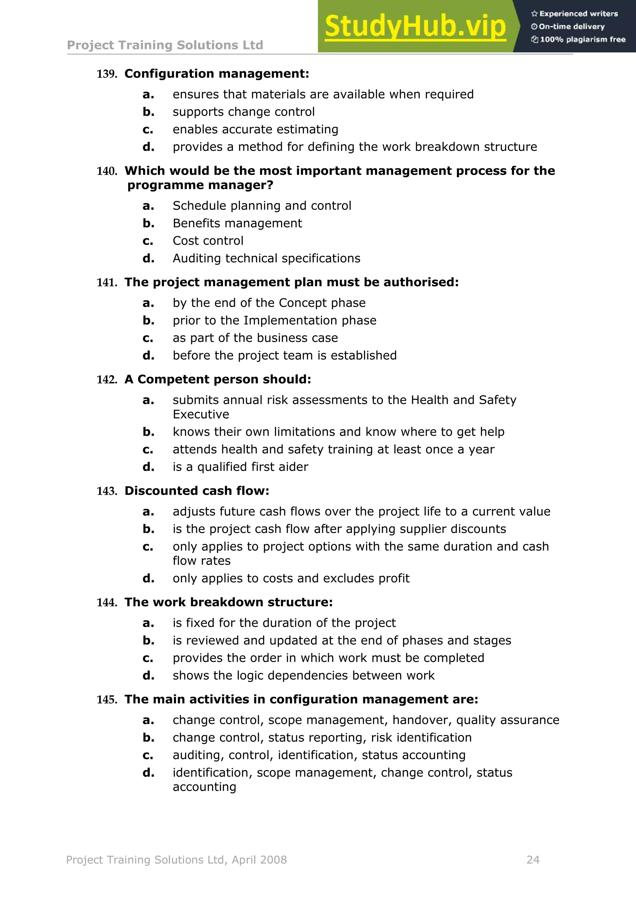 Project Training Solutions Ltd More Multiple Choice Questions v 1.02
Project Training Solutions Ltd, April 2008 24
139. Configuration management:
a. ensures that materials are available when required
b. supports change control
c. enables accurate estimating
d. provides a method for defining the work breakdown structure
140. Which would be the most important management process for the
programme manager?
a. Schedule planning and control
b. Benefits management
c. Cost control
d. Auditing technical specifications
141. The project management plan must be authorised:
a. by the end of the Concept phase
b. prior to the Implementation phase
c. as part of the business case
d. before the project team is established
142. A Competent person should:
a. submits annual risk assessments to the Health and Safety
Executive
b. knows their own limitations and know where to get help
c. attends health and safety training at least once a year
d. is a qualified first aider
143. Discounted cash flow:
a. adjusts future cash flows over the project life to a current value
b. is the project cash flow after applying supplier discounts
c. only applies to project options with the same duration and cash
flow rates
d. only applies to costs and excludes profit
144. The work breakdown structure:
a. is fixed for the duration of the project
b. is reviewed and updated at the end of phases and stages
c. provides the order in which work must be completed
d. shows the logic dependencies between work
145. The main activities in configuration management are:
a. change control, scope management, handover, quality assurance
b. change control, status reporting, risk identification
c. auditing, control, identification, status accounting
d. identification, scope management, change control, status
accounting
 