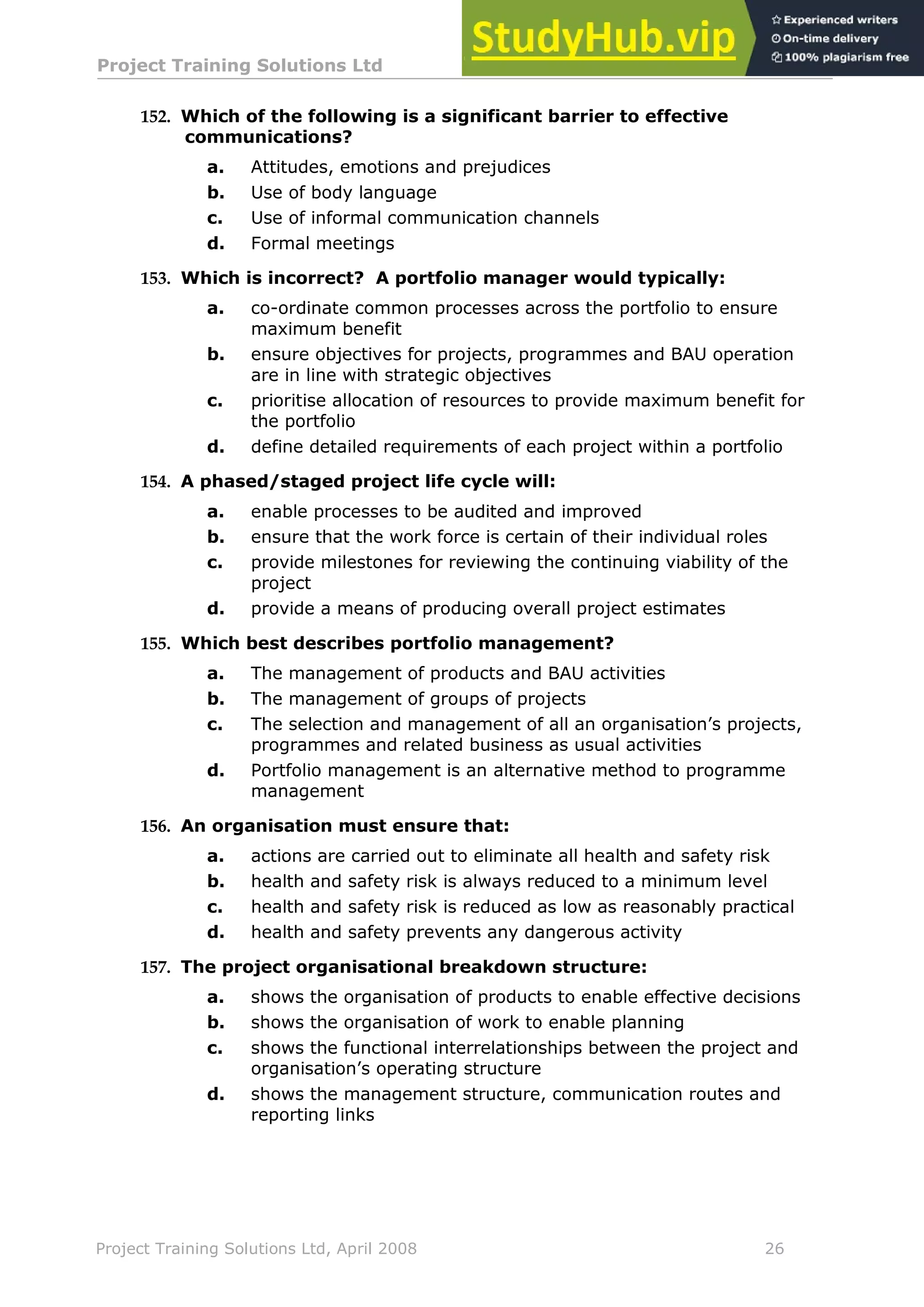 Project Training Solutions Ltd More Multiple Choice Questions v 1.02
Project Training Solutions Ltd, April 2008 26
152. Which of the following is a significant barrier to effective
communications?
a. Attitudes, emotions and prejudices
b. Use of body language
c. Use of informal communication channels
d. Formal meetings
153. Which is incorrect? A portfolio manager would typically:
a. co-ordinate common processes across the portfolio to ensure
maximum benefit
b. ensure objectives for projects, programmes and BAU operation
are in line with strategic objectives
c. prioritise allocation of resources to provide maximum benefit for
the portfolio
d. define detailed requirements of each project within a portfolio
154. A phased/staged project life cycle will:
a. enable processes to be audited and improved
b. ensure that the work force is certain of their individual roles
c. provide milestones for reviewing the continuing viability of the
project
d. provide a means of producing overall project estimates
155. Which best describes portfolio management?
a. The management of products and BAU activities
b. The management of groups of projects
c. The selection and management of all an organisation’s projects,
programmes and related business as usual activities
d. Portfolio management is an alternative method to programme
management
156. An organisation must ensure that:
a. actions are carried out to eliminate all health and safety risk
b. health and safety risk is always reduced to a minimum level
c. health and safety risk is reduced as low as reasonably practical
d. health and safety prevents any dangerous activity
157. The project organisational breakdown structure:
a. shows the organisation of products to enable effective decisions
b. shows the organisation of work to enable planning
c. shows the functional interrelationships between the project and
organisation’s operating structure
d. shows the management structure, communication routes and
reporting links
 