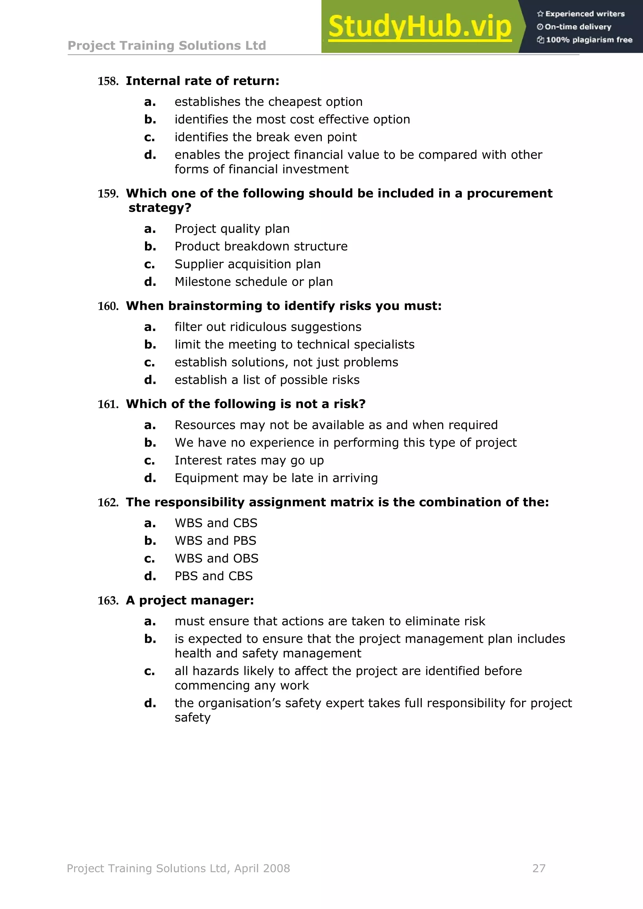 Project Training Solutions Ltd More Multiple Choice Questions v 1.02
Project Training Solutions Ltd, April 2008 27
158. Internal rate of return:
a. establishes the cheapest option
b. identifies the most cost effective option
c. identifies the break even point
d. enables the project financial value to be compared with other
forms of financial investment
159. Which one of the following should be included in a procurement
strategy?
a. Project quality plan
b. Product breakdown structure
c. Supplier acquisition plan
d. Milestone schedule or plan
160. When brainstorming to identify risks you must:
a. filter out ridiculous suggestions
b. limit the meeting to technical specialists
c. establish solutions, not just problems
d. establish a list of possible risks
161. Which of the following is not a risk?
a. Resources may not be available as and when required
b. We have no experience in performing this type of project
c. Interest rates may go up
d. Equipment may be late in arriving
162. The responsibility assignment matrix is the combination of the:
a. WBS and CBS
b. WBS and PBS
c. WBS and OBS
d. PBS and CBS
163. A project manager:
a. must ensure that actions are taken to eliminate risk
b. is expected to ensure that the project management plan includes
health and safety management
c. all hazards likely to affect the project are identified before
commencing any work
d. the organisation’s safety expert takes full responsibility for project
safety
 