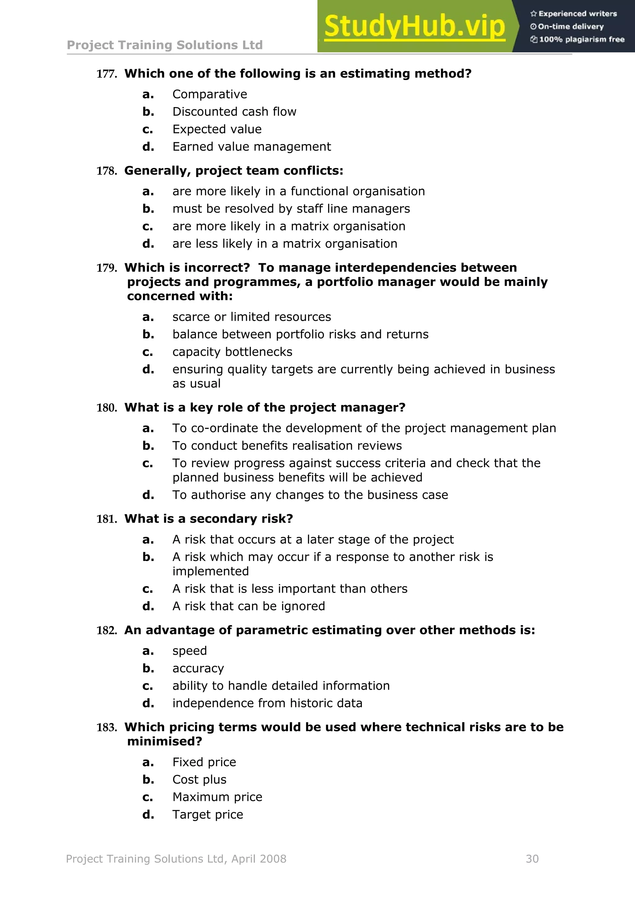 Project Training Solutions Ltd More Multiple Choice Questions v 1.02
Project Training Solutions Ltd, April 2008 30
177. Which one of the following is an estimating method?
a. Comparative
b. Discounted cash flow
c. Expected value
d. Earned value management
178. Generally, project team conflicts:
a. are more likely in a functional organisation
b. must be resolved by staff line managers
c. are more likely in a matrix organisation
d. are less likely in a matrix organisation
179. Which is incorrect? To manage interdependencies between
projects and programmes, a portfolio manager would be mainly
concerned with:
a. scarce or limited resources
b. balance between portfolio risks and returns
c. capacity bottlenecks
d. ensuring quality targets are currently being achieved in business
as usual
180. What is a key role of the project manager?
a. To co-ordinate the development of the project management plan
b. To conduct benefits realisation reviews
c. To review progress against success criteria and check that the
planned business benefits will be achieved
d. To authorise any changes to the business case
181. What is a secondary risk?
a. A risk that occurs at a later stage of the project
b. A risk which may occur if a response to another risk is
implemented
c. A risk that is less important than others
d. A risk that can be ignored
182. An advantage of parametric estimating over other methods is:
a. speed
b. accuracy
c. ability to handle detailed information
d. independence from historic data
183. Which pricing terms would be used where technical risks are to be
minimised?
a. Fixed price
b. Cost plus
c. Maximum price
d. Target price
 