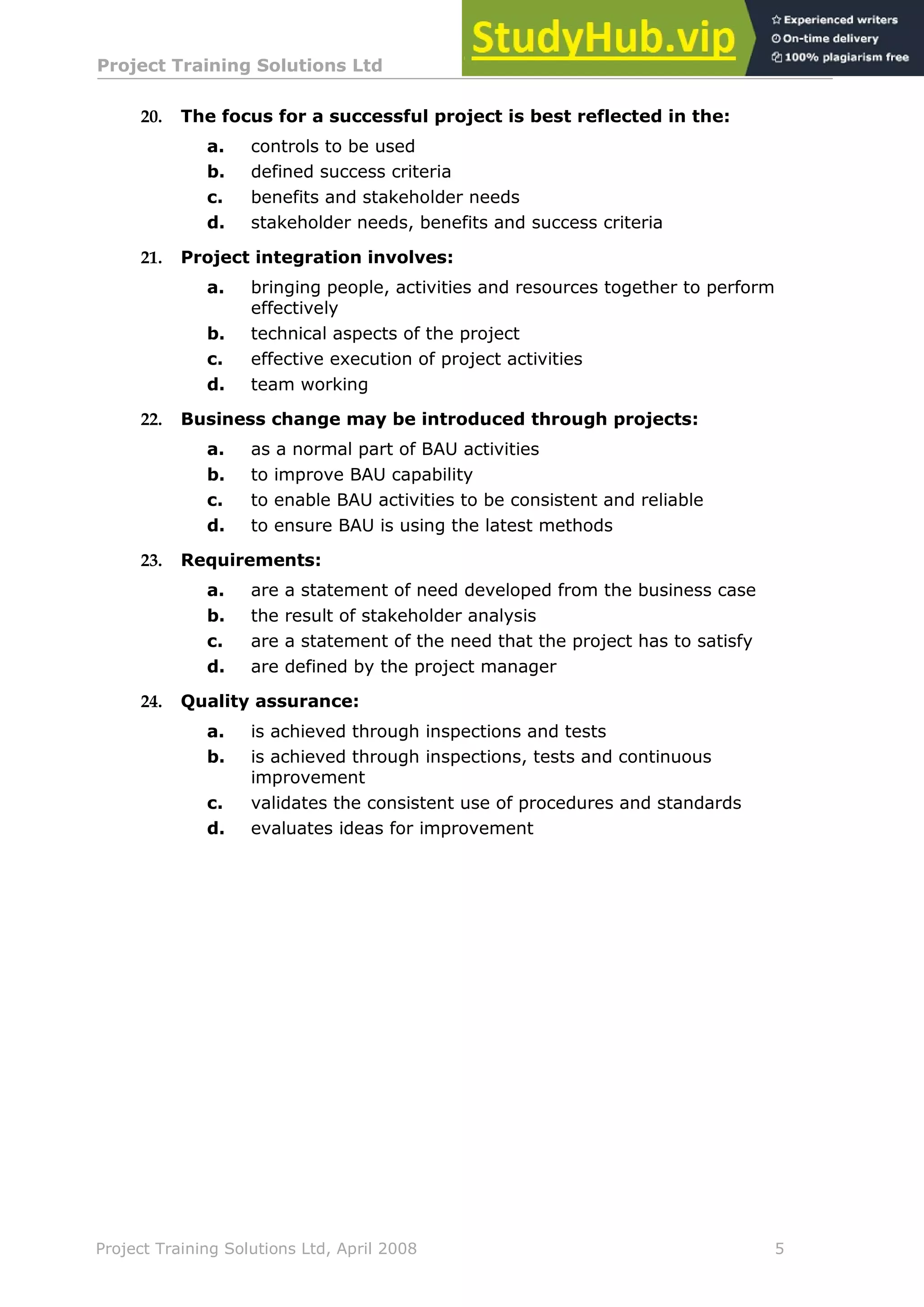 Project Training Solutions Ltd More Multiple Choice Questions v 1.02
Project Training Solutions Ltd, April 2008 5
20. The focus for a successful project is best reflected in the:
a. controls to be used
b. defined success criteria
c. benefits and stakeholder needs
d. stakeholder needs, benefits and success criteria
21. Project integration involves:
a. bringing people, activities and resources together to perform
effectively
b. technical aspects of the project
c. effective execution of project activities
d. team working
22. Business change may be introduced through projects:
a. as a normal part of BAU activities
b. to improve BAU capability
c. to enable BAU activities to be consistent and reliable
d. to ensure BAU is using the latest methods
23. Requirements:
a. are a statement of need developed from the business case
b. the result of stakeholder analysis
c. are a statement of the need that the project has to satisfy
d. are defined by the project manager
24. Quality assurance:
a. is achieved through inspections and tests
b. is achieved through inspections, tests and continuous
improvement
c. validates the consistent use of procedures and standards
d. evaluates ideas for improvement
 