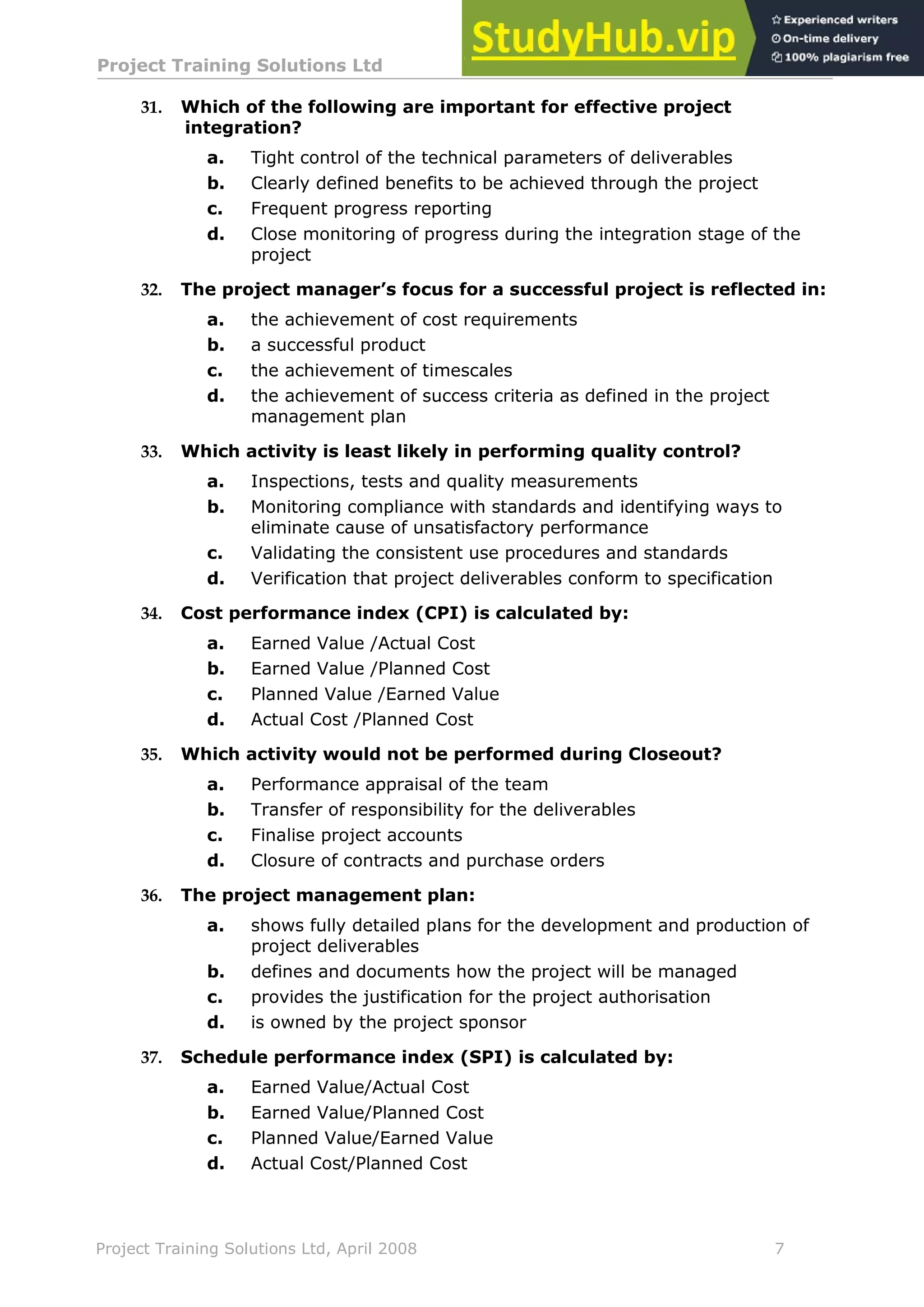 Project Training Solutions Ltd More Multiple Choice Questions v 1.02
Project Training Solutions Ltd, April 2008 7
31. Which of the following are important for effective project
integration?
a. Tight control of the technical parameters of deliverables
b. Clearly defined benefits to be achieved through the project
c. Frequent progress reporting
d. Close monitoring of progress during the integration stage of the
project
32. The project manager’s focus for a successful project is reflected in:
a. the achievement of cost requirements
b. a successful product
c. the achievement of timescales
d. the achievement of success criteria as defined in the project
management plan
33. Which activity is least likely in performing quality control?
a. Inspections, tests and quality measurements
b. Monitoring compliance with standards and identifying ways to
eliminate cause of unsatisfactory performance
c. Validating the consistent use procedures and standards
d. Verification that project deliverables conform to specification
34. Cost performance index (CPI) is calculated by:
a. Earned Value /Actual Cost
b. Earned Value /Planned Cost
c. Planned Value /Earned Value
d. Actual Cost /Planned Cost
35. Which activity would not be performed during Closeout?
a. Performance appraisal of the team
b. Transfer of responsibility for the deliverables
c. Finalise project accounts
d. Closure of contracts and purchase orders
36. The project management plan:
a. shows fully detailed plans for the development and production of
project deliverables
b. defines and documents how the project will be managed
c. provides the justification for the project authorisation
d. is owned by the project sponsor
37. Schedule performance index (SPI) is calculated by:
a. Earned Value/Actual Cost
b. Earned Value/Planned Cost
c. Planned Value/Earned Value
d. Actual Cost/Planned Cost
 